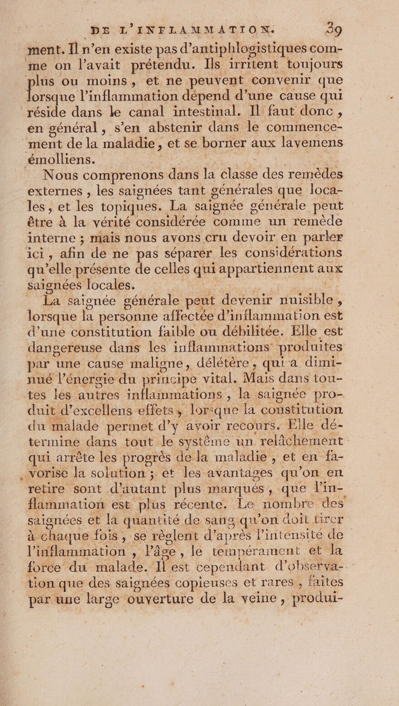 ment. Îl n’en existe pas d’antiphlogistiques com- me on l'avait prétendu. Ils irritent toujours plus ou moins, et ne peuvent convenir que D dh lonsgit dépend d’une cause qui réside dans le canal intestinal. Il faut donc, en général , s’en abstenir dans le commence- ment de la maladie, et se borner aux lavemens émolliens. Late ru à | = Nous comprenons dans la classe des remèdes externes , les saisnées tant générales que loca- les, et les topiques. La saignée générale peut être À la vérité considérée comme un remède interne ; mais nous avons cru devoir en parler ici, afin de ne pas séparer les considérations qu'elle présente de celles qui appartiennent aux saignées locales. Hors M pe LU La saionée générale peut devenir nuisible, lorsque la personne affectée d’inflammation est d’une constitution faible ou débilitée. Elle est dangereuse dans les inflammations produites par une cause maligne, délétère, qui à dimi- _nué l'énergie du principe vital. Mais dans tou- tes les autres inflaimmations , la saignée pro- duit d’excellens effets, lorsque la constitution du malade permet d’y avoir recours. Eîle dé- termine dans tout le système un. relâchement qui arrête les progrès de la maladie , et en fa- . vorise la solution ; et les avantages qu'on en retire sont d'autant plus marqués, que lin- flammation est plus récente. Le nombre des saignées et la quautité de sang qu’on doit ürer à chaque fois, se règlent d’après l'intensité de l’inflammation , l’âce , le tempérament et la force du malade. Il est cependant d’observa- tion que des saisnées copieuses et rares , faites par une large ouverture de la veine, produi-