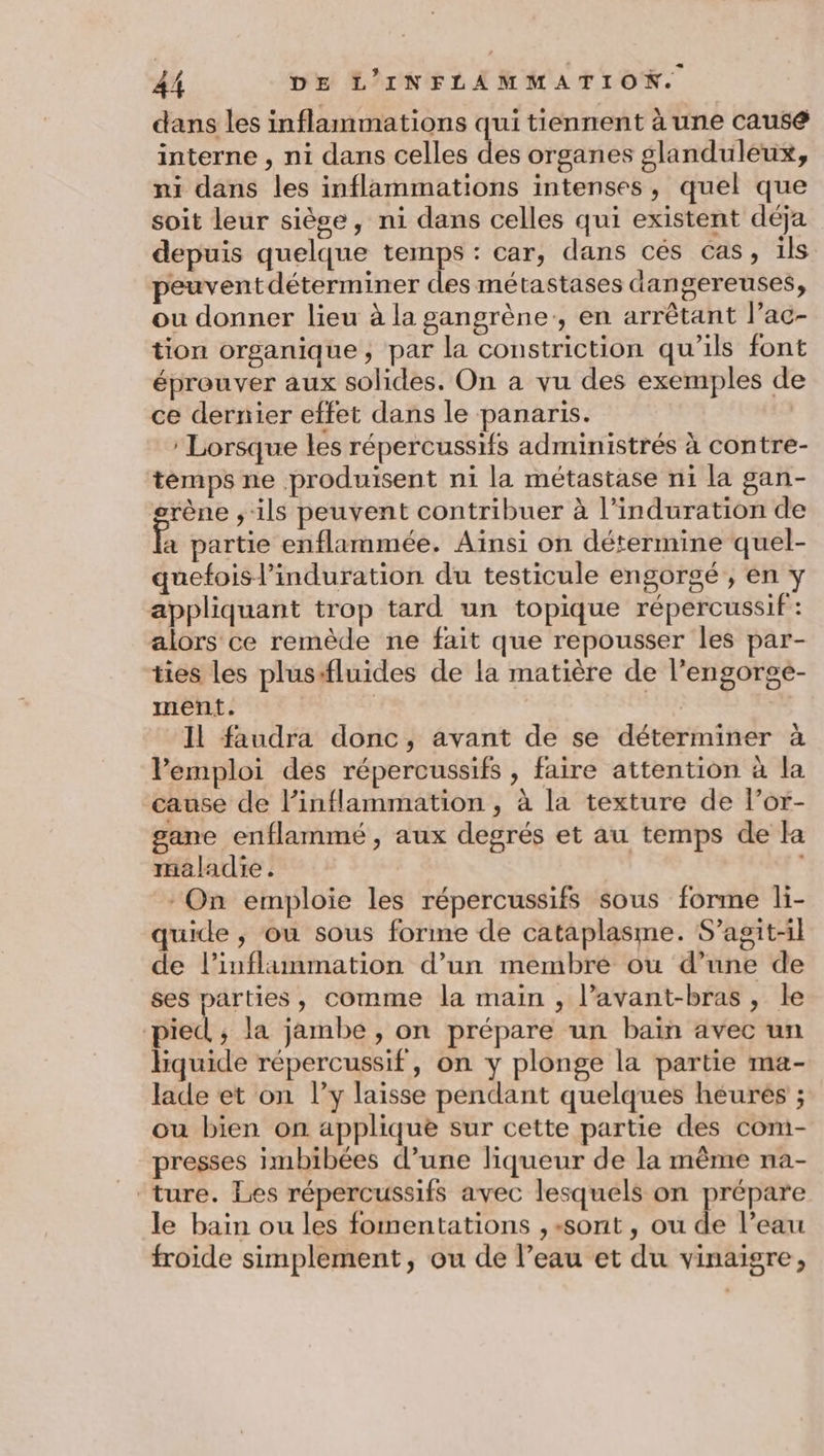 dans les inflammations qui tiennent à une causé interne , ni dans celles des organes glanduleux, ni dans les inflammations intenses, quel que soit leur siège, ni dans celles qui existent déja depuis quelque temps : car, dans cés cas, ils peuventdéterminer des métastases dangereuses, ou donner lieu à la gangrène, en arrêtant l’ac- tion organique, par la constriction qu'ils font éprouver aux solides. On a vu des exemples de ce dernier effet dans le panaris. | ’ Lorsque les répercussifs administrés à contre- temps ne produisent ni la métastase ni la gan- grène ,; ils peuvent contribuer à l’induration de fa partie enflammée. Aïnsi on détermine quel- quefoisl’induration du testicule engorgé , en y appliquant trop tard un topique répercussif: alors ce remède ne fait que repousser les par- ties les pluss#fluides de la matière de l’engorge- ment. Il faudra donc, avant de se déterminer à Pemploi des répercussifs , faire attention à la ‘cause de l’inflammation , à la texture de l’or- gane enflammé, aux degrés et au temps de la maladie. | On emploie les répercussifs sous forme li- quide ,; ou sous forme de cataplasme. S'agit-il de l’inflammation d’un membre ou d’une de ses parties, comme la main , l’avant-bras, le pied; la jambe , on prépare un bain avec un Hquide répercussif, on y plonge la partie ma- lade et on l’y laisse pendant quelques heures ; ou bien on applique sur cette partie des com- presses imbibées d’une liqueur de la même na- ture. Les répercussifs avec lesquels on prépare le bain ou les fomentations ,-sont, ou de l’eau froide simplement, ou de l’eau et du vinaigre,
