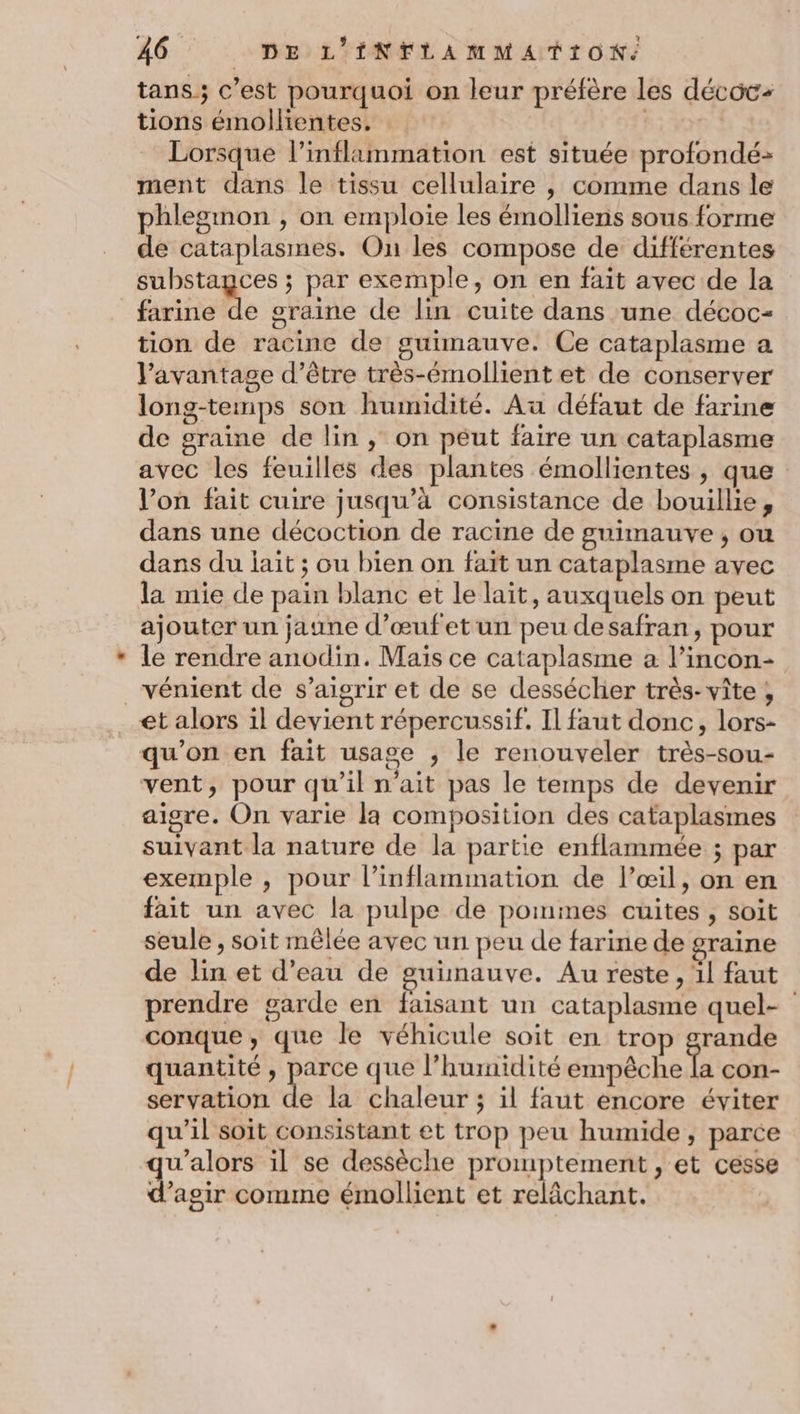 tans; c’est pourquoi on leur préfère les décoc- tions émollientes. | | Lorsque l’inflammation est située profondé-> ment dans le tissu cellulaire , comme dans le phlegmon , on emploie les émolliens sous forme de cataplasmes. On les compose de différentes substayces ; par exemple, on en fait avec de la farine %: oraine de lin cuite dans une décoc- tion de racine de guimauve. Ce cataplasme a J’avantage d’être très-émollient et de conserver long-temps son humidité. Au défaut de farine de graine de lin, on peut faire un cataplasme avec les feuilles des plantes émollientes , que l’on fait cuire jusqu’à consistance de bouillie, dans une décoction de racine de guimauve , ou dans du lait ; ou bien on fait un cataplasme avec la mie de pain blanc et le lait, auxquels on peut ajouter un jaune d’œufetun peu desafran, pour le rendre anodin. Mais ce cataplasme a l’incon- vénient de s’aigrir et de se dessécher très-vîte , et alors il devient répercussif. Il faut donc, lors- qu’on en fait usage , le renouveler très-sou- vent, pour qu’il n'ait pas le temps de devenir aigre. On varie la composition des cataplasmes suivant la nature de la partie enflammée ; par exemple , pour l’inflammation de l’œil, on en fait un avec la pulpe de pommes cuites, soit seule , soit mêlée avec un peu de farine de graine de lin et d’eau de guinauve. Au reste, 1l faut prendre garde en faisant un cataplasme quel- conque, que le véhicule soit en trop grande quantité , ee que l'humidité empèche la con- servation de la chaleur ; il faut encore éviter qu'il soit consistant et trop peu humide, parce u’alors il se dessèche promptement , et cesse d'agik comme émollient et relâchant.
