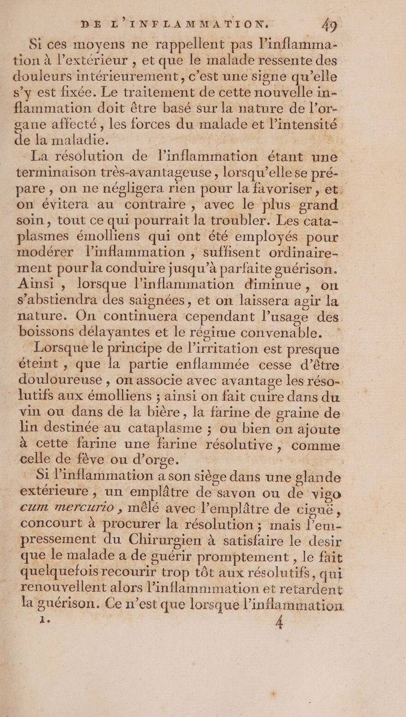 Si ces moyens ne rappellent pas Pinflamma- tion à l’extérieur , et que le malade ressente des douleurs intérieurement, c’est une signe qu’elle s’y est fixée. Le traïtement de cette nouvelle in- flammation doit être basé sur la nature de l’or- gane affecté, les forces du malade et l'intensité de la maladie. | à La résolution de l’inflammation étant une terminaison très-avantageuse , lorsqu'elle se pré- pare , on ne négligera rien pour la favoriser, et. on évitera au contraire , avec le plus grand soin, tout ce qui pourrait la troubler. Les cata- plasmes émolliens qui ont été employés pour modérer linflammation , suffisent ordinaire- ment pour la conduire jusqu’à parfaite guérison. Ainsi , lorsque l’inflammation diminue, on s’abstiendra des saïgnées, et on laissera agir la nature. On continuera cependant l’usage des boissons délayantes et le réscime convenable. Lorsque le principe de l’irritation est presque éteint , que la partie enflammée cesse d’être douloureuse , on associe avec avantage les réso- * lutifs aux émolliens ; ainsi on fait cuire dans du vin ou dans dé la bière, la farine de graine de lin destinée au cataplasme ; ou bien on ajoute à cette farine une farine résolutive, comme celle de fève ou d’orge. Si l'inflammation a son siège dans une glande extérieure , un emplâtre de savon ou de viso cum mercurio , mêlé avec l’emplâtre de ciguë, concourt à procurer la résolution ; mais l’em- pressement du Chirurgien à satisfaire le desir que le malade a de guérir promptement , le fait quelquefois recourir trop tôt aux résolutifs, qui renouvellent alors l’inflammmation et retardent la guérison. Ce n’est que lorsque l’inflammation. à,