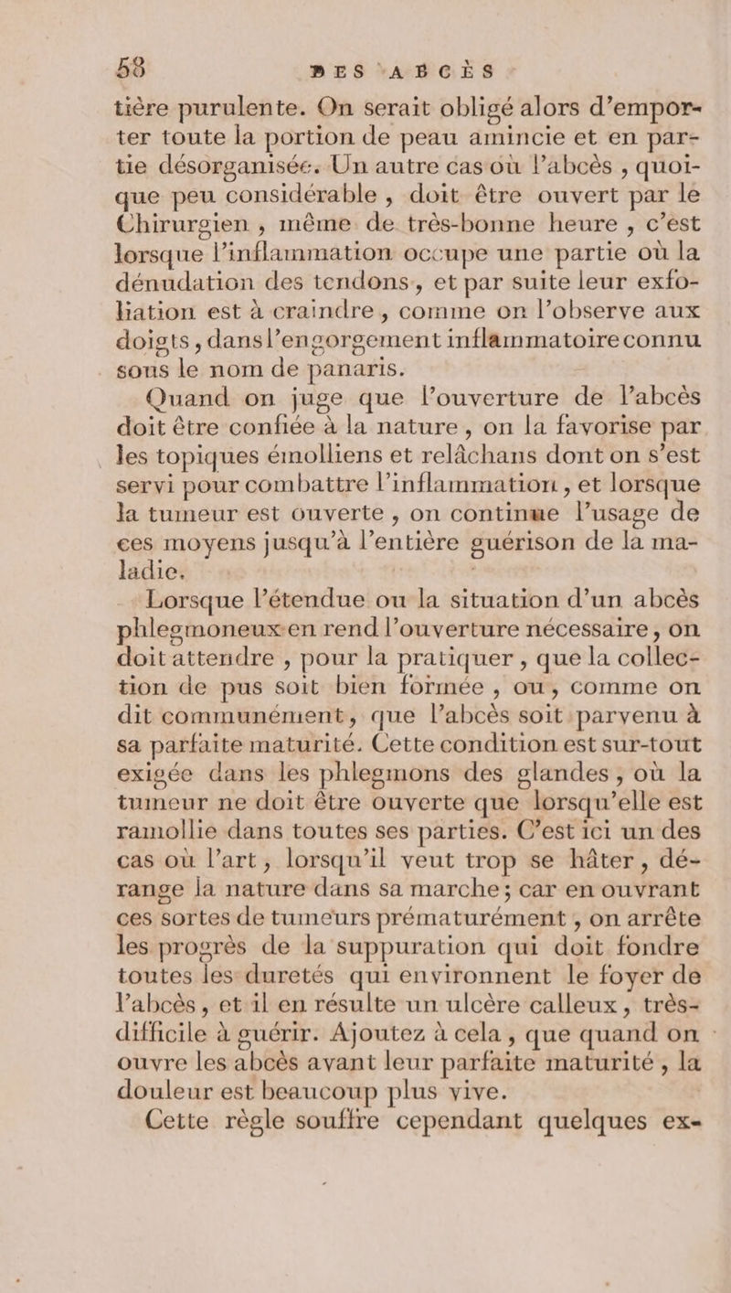 tière purulente. On serait obligé alors d’empor- ter toute la portion de peau amincie et en par- tie désorganisée. Un autre cas où lPabcès , quoi- que peu considérable , doit être ouvert par le Chirurgien , même de très-bonne heure , c’est lorsque l’inflammation occupe une partie où la dénudation des tendons, et par suite leur exfo- hation est à craindre , comme on l’observe aux doists , dansl’engorgement inflammatoireconnu sons le nom de panaris. Quand on juge que l’ouverture de Pabcès doit être confiée à la nature, on la favorise par _ les topiques émolliens et relâchans dont on s’est servi pour combattre l’inflammation , et lorsque la tumeur est ouverte , on continwe l’usage de ces moyens jusqu'à l'entière guérison de la ma- ladie. | Lorsque l'étendue ou la situation d’un abcès phleemoneux-en rend l’ouverture nécessaire, on doit attendre , pour la pratiquer , que la collec- tion de pus soit bien formée , ou, comme on dit communément, que l’abcès soit parvenu à sa parfaite maturité. Cette condition est sur-tout exigée dans les phlesmons des glandes , où la tumeur ne doit être ouverte que lorsqu'elle est ramollie dans toutes ses parties. C’est ici un des cas où l’art, lorsqu'il veut trop se hâter, dé- range la nature dans sa marche; car en ouvrant ces sortes de tumeurs prématurément , on arrête les progrès de la suppuration qui doit fondre toutes les duretés qui environnent le foyer de l’abcès , et il en résulte un ulcère calleux , très- difficile à guérir. Ajoutez à cela , que quand on : ouvre les abcès avant leur parfaite maturité , la douleur est beaucoup plus vive. | Cette règle souffre cependant quelques ex-