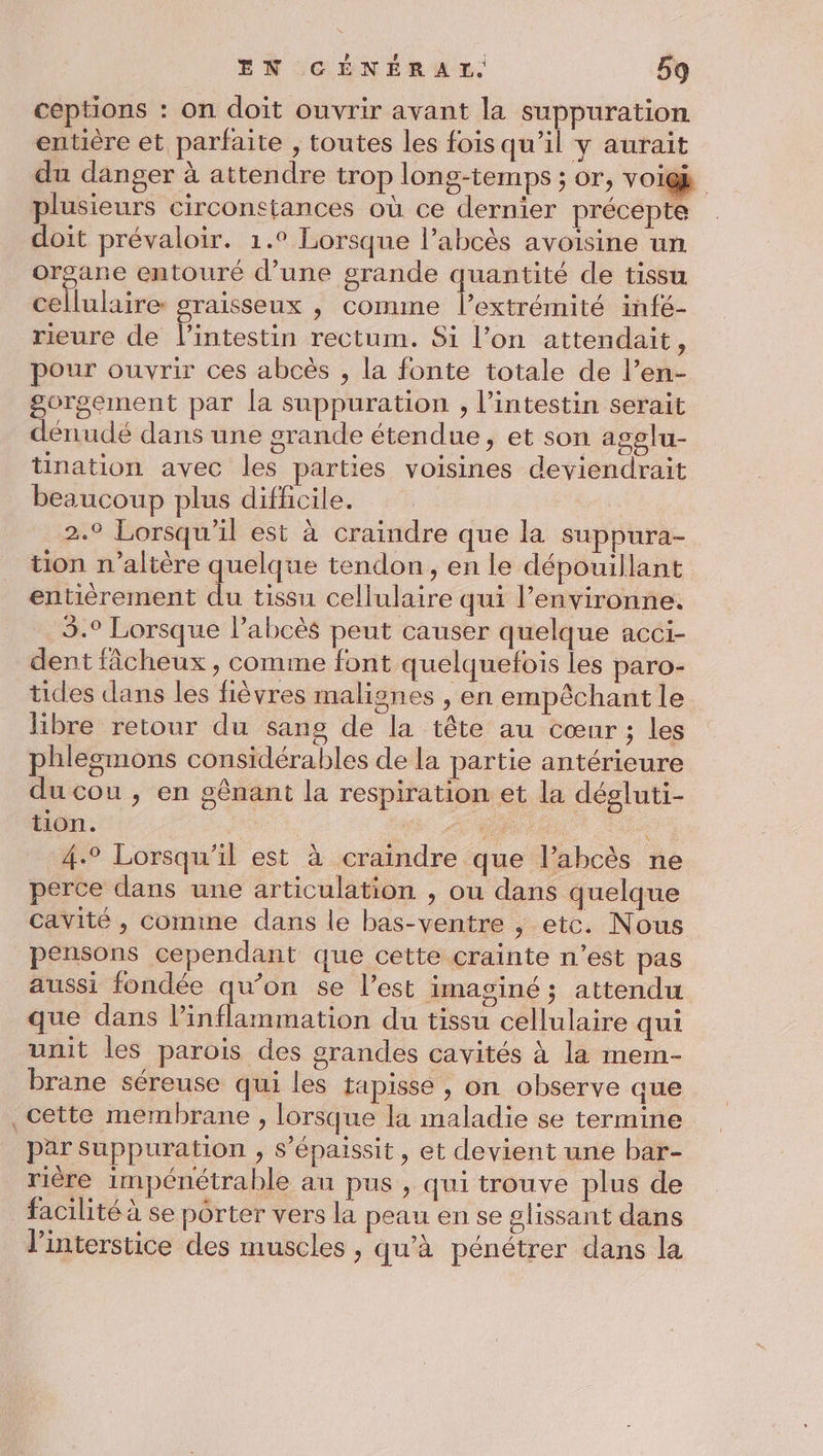 ceptions : on doit ouvrir avant la suppuration entière et parfaite , toutes les fois qu’il y aurait du danger à attendre trop long-temps ; or, voigk | plusieurs circonstances où ce dernier précepte doit prévaloir. 1.° Lorsque l’abcès avoisine un organe entouré d’une grande quantité de tissu cellulaire graisseux , comme l’extrémité infé- _reure de lintestin rectum. Si l’on attendait, pour ouvrir ces abcès , la fonte totale de l’en- gorgement par la suppuration , l'intestin serait dénudé dans une grande étendue, et son agolu- tination avec les parties voisines deviendrait beaucoup plus difficile. 2.9 Lorsqu'il est à craindre que la suppura- tion n’altère quelque tendon, en le dépouillant entièrement du tissu cellulaire qui l’environne. 5.° Lorsque Pabcès peut causer quelque acci- dent fâcheux, comme font quelquefois les paro- tides dans les fièvres maliones , en empêchant le libre retour du sang de la tête au cœur ; les phlegmons considérables de la partie antérieure du cou, en gênant la respiration et la dégluti- tion. . 4.° Lorsqu'il est à craindre que l’abcès ne perce dans une articulation , ou dans quelque cavité , Comme dans le bas-ventre , etc. Nous pensons cependant que cette crainte n’est pas aussi fondée qu’on se l’est imaginé; attendu que dans l’inflammation du tissu cellulaire qui unit les parois des grandes cavités à la mem- brane séreuse qui les tapisse , on observe que cette membrane , lorsque la maladie se termine par Suppuration , s’épaissit, et devient une bar- rière impénétrable au pus , qui trouve plus de facilité à se porter vers la peau en se glissant dans l'interstice des muscles , qu'à pénétrer dans la