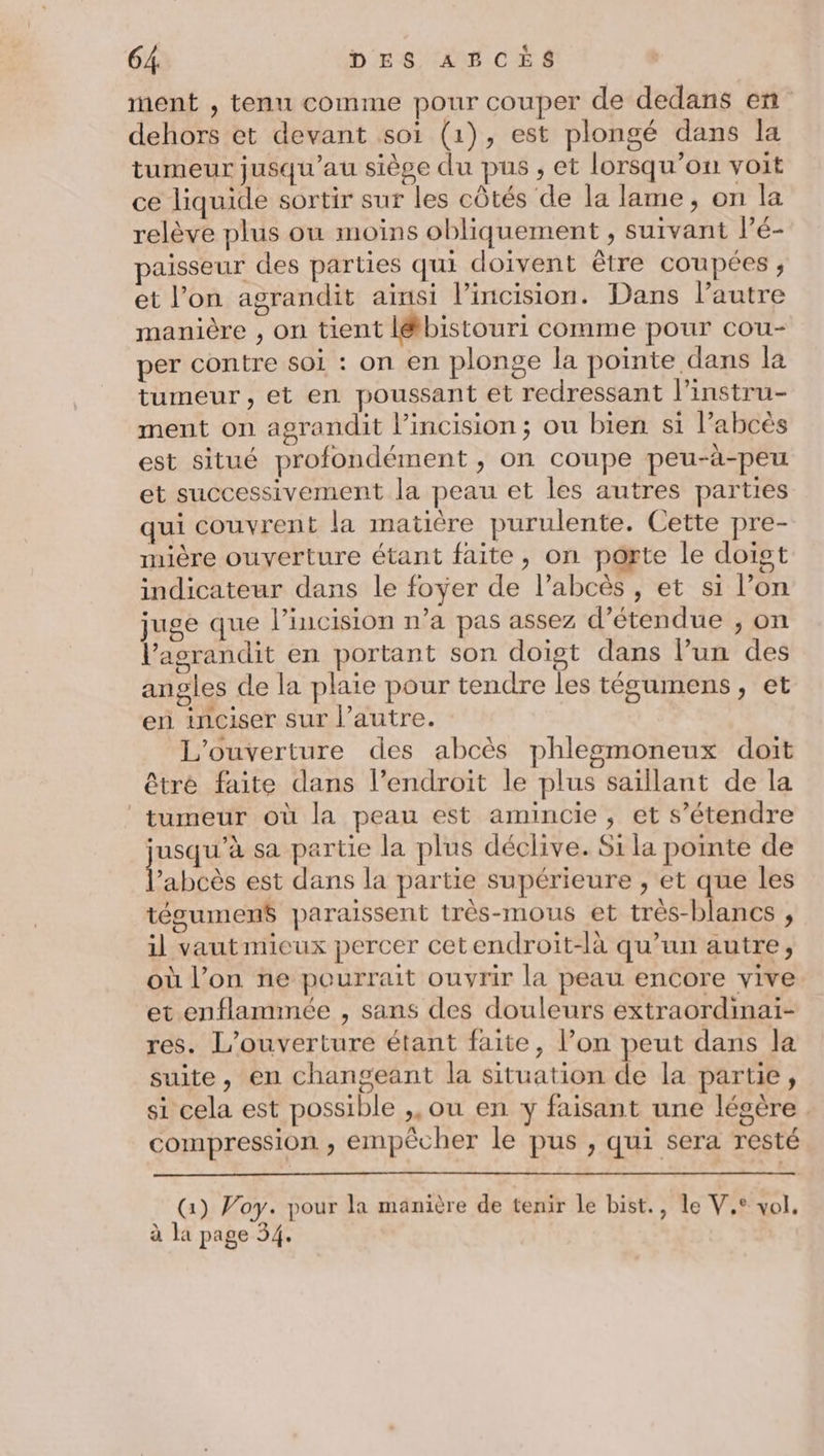 ment , tenu comme pour couper de dedans en dehors et devant soi (1), est plongé dans la tumeur jusqu'au siège du pus , et lorsqu'on voit ce liquide sortir sur les côtés de la lame, on la relève plus où moins obliquement , suivant lPé- paisseur des parties qui doivent être coupées ; et l’on agrandit ainsi l’incision. Dans l’autre manière , on tient lé&amp;tbistouri comme pour cou- per contre SOI : on en plonge la pointe dans la tumeur, et en poussant et redressant l’instru- ment on agrandit l’incision; ou bien si l’abcès est situé profondément , on coupe peu-à-peu et successivement la peau et les autres parties qui couvrent la matière purulente. Cette pre- mière ouverture étant faite, on porte le doigt indicateur dans le foyer de l’abcès , et si l’on juge que l’incision n’a pas assez d’étendue ; on l’asgrandit en portant son doigt dans l’un des angles de la plaie pour tendre les tégumens, et en inciser sur l’autre. L'ouverture des abcès phlesmoneux doit être faite dans l’endroit le plus saillant de la tumeur où la peau est amincie, et s’étendre jusqu’à sa partie la plus déclive. Si la pointe de Éabtèe est dans la partie supérieure , et que les tégumen$ paraissent très-mous et très-blancs , il vaut mieux percer cetendroit-là qu’un autre, où l’on ne pourrait ouvrir la peau encore vive et enflammée , sans des douleurs extraordinai- res. L'ouverture étant faite, l’on peut dans la suite, en changeant la situation de la partie, si cela est possible ,, ou en y faisant une légère. compression , empêcher le pus , qui sera resté (1) Voy. pour la manière de tenir le bist., le V,° vol. à la page 34.