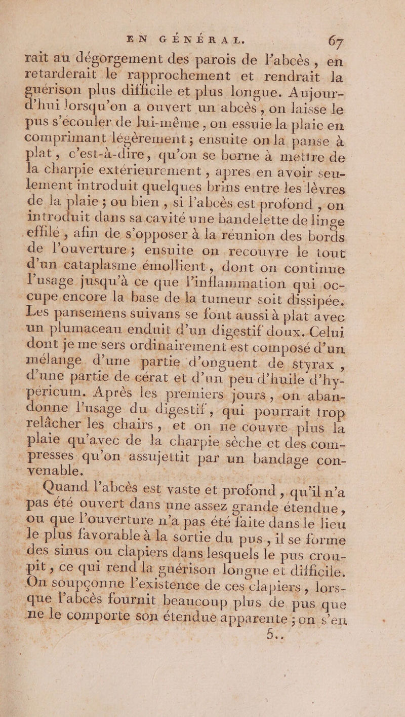 rait au dégorgement des parois de l’abcès, en retarderait le rapprochement et rendrait la guérison plus difficile et plus longue. Aujour- d’hui lorsqu'on a ouvert un abcès, on laisse le pus s’écouler de lui-même , on essuie la plaie en comprimant lésèrement ; ensuite on la panse à plat, c’est-à-dire, qu’on se borne à mettre de la charpie extérieurement , apres en avoir seu- lement introduit quelques brins entre les lèvres de la plaie ; ou bien , si l’abcès est profond , on introduit dans sa cavité une bandelette de lin ge eflilé , afin de s'opposer à la réunion des bords de l’ouverture; ensuite on recouvre le tout d’an cataplasme émollient, dont on continue l’usage jusqu’à ce que linflammation qui oc- cupe encore la base de la tumeur soit dissipée. Les pansemens suivans se font aussi à plat avec ‘un plumaceau enduit d’un digestif doux. Celui dont je me sers ordinairement est composé d’un mélange. d’une partie d’onguent de styrax , d’une partie de cérat et d’un peu d’huile d’hy- péricum. Après les premiers Jours , «on aban- donne l'usage du. digestif , qui pourrait irop relâcher les chairs, et on ne couvre plus la plaie qu'avec de la charpie sèche et des com- presses qu'on assujettit par un bandage con- - venable. ; PORTE site .: Quand l’abcès est vaste et profond ,. qu'il n’a | pas été ouvert dans une assez grande étendue, ou que l’ouverture n’a pas été faite dans le lieu * le plus favorable à la sortie du pus, il se forme . des sinus ou clapiers dans lesquels le pus crou- pit, ce qui rend la guérison longue et difficile. On soupçonne l'existence de ces clapiers, lors- que labcès fournit beaucoup plus de pus que ne le comporte son étendue apparente : on s'en ++