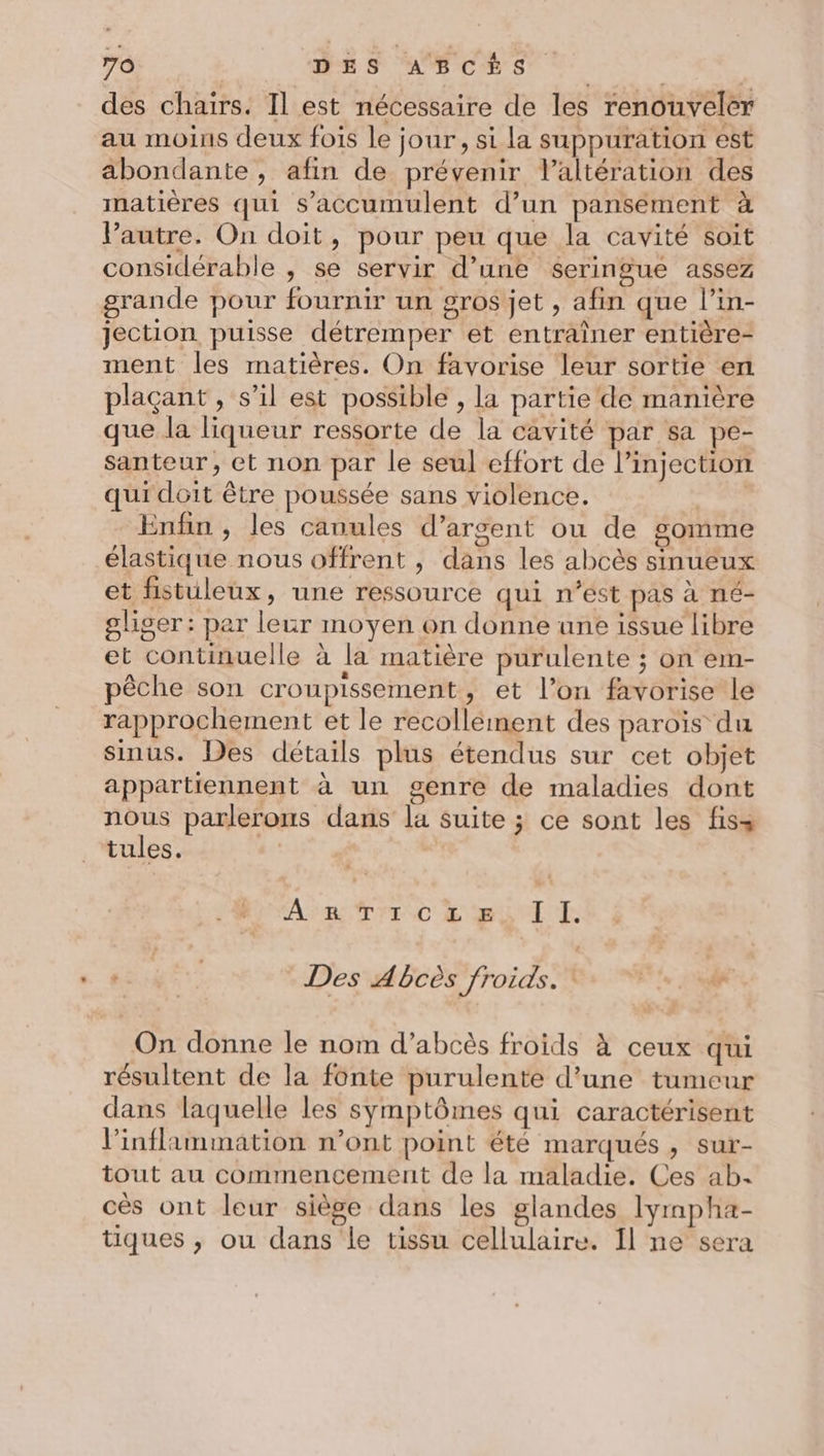 des chairs. Il est nécessaire de les renouveler au moins deux fois le jour, si la suppuration est abondante, afin de prévenir laltération des matières qui s'accumulent d’un pansement à Vautre. On doit, pour peu que la cavité soit considérable , se servir d’une seringue assez grande pour fournir un gros jet , afin que l’in- jection puisse détremper et entraîner entière- ment les matières. On favorise leur sortie en plaçant, s’il est possible , la partie de manière que la liqueur ressorte de la cavité par sa pe- santeur, et non par le seul effort de l’injection qui doit être poussée sans violence. | Enfin , les canules d'argent ou de gomme élastique nous offrent , dans les abcès sinueux et fistuleux, une ressource qui n’est pas à né- gliser : par leur moyen on donne une issue libre et continuelle à la matière purulente ; on em- pêche son croupissement, et l’on favorise le rapprochement et le recollement des paroïs du sinus. Des détails plus étendus sur cet objet appartiennent à un genre de maladies dont UE. parlerons dans la suite ; ce sont les fiss tules. | Aire TYTC LE I E + | | : Des Abcès froids. &amp; On donne le nom d’abcès froids À ceux qui résultent de la fonte purulente d'une tumeur dans laquelle les symptômes qui caractérisent l’inflammation n’ont point été marqués , sur- tout au commencement de la maladie. Ces ab. cès ont leur siège dans les glandes lyrnpha- tiques , ou dans le tissu cellulaire. Il ne sera