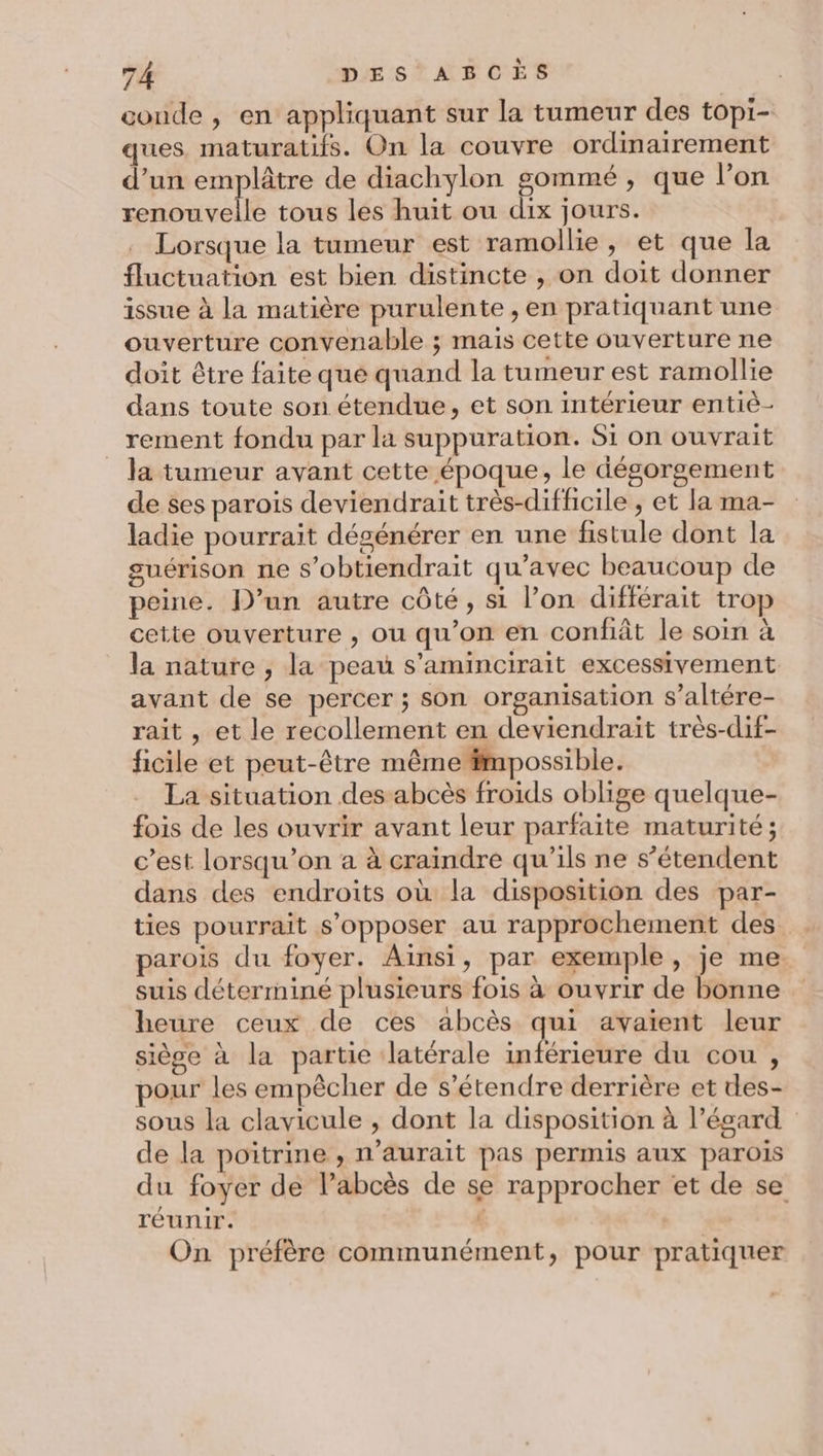 conde , en appliquant sur la tumeur des topi- ques maturatifs. On la couvre ordinairement d’un emplâtre de diachylon gommé , que l’on renouvelle tous les huit ou dix jours. Lorsque la tumeur est ramollie , et que la fluctuation est bien distincte , on doit donner issue à la matière purulente , en pratiquant une ouverture convenable ; mais cette ouverture ne doit être faite que quand la tumeur est ramollie dans toute son étendue, et son intérieur entiè- _rement fondu par la suppuration. Si on ouvrait la tumeur avant cette époque, le dégorgement de ses parois deviendrait très-diffcile , et la ma- ladie pourrait dégénérer en une fistule dont la guérison ne s’obtiendrait qu'avec beaucoup de peine. D'un autre côté, si l’on différait trop cette ouverture , ou qu’on en confiât le soin à la nature , la peau s'amincirait excessivement avant de se percer ; son organisation s’altére- rait , et le recollement en deviendrait très-dif- ficile et peut-être même fmpossible. La situation des abcès froids oblige quelque- fois de les ouvrir avant leur parfaite maturité ; c’est lorsqu'on a à craindre qu’ils ne s'étendent dans des endroits où la disposition des par- ties pourrait s’opposer au rapprochement des parois du foyer. Ainsi, par exemple, je me suis déterminé plusieurs fois à ouvrir de bonne heure ceux de ces abcès qui avaient leur siège à la partie latérale inférieure du cou , pour les empècher de s'étendre derrière et des- sous la clavicule , dont la disposition à l’égard de la poitrine , n'aurait pas permis aux parois du foyer de l’abcès de se rapprocher et de se réunir. | On préfère communément, pour pratiquer