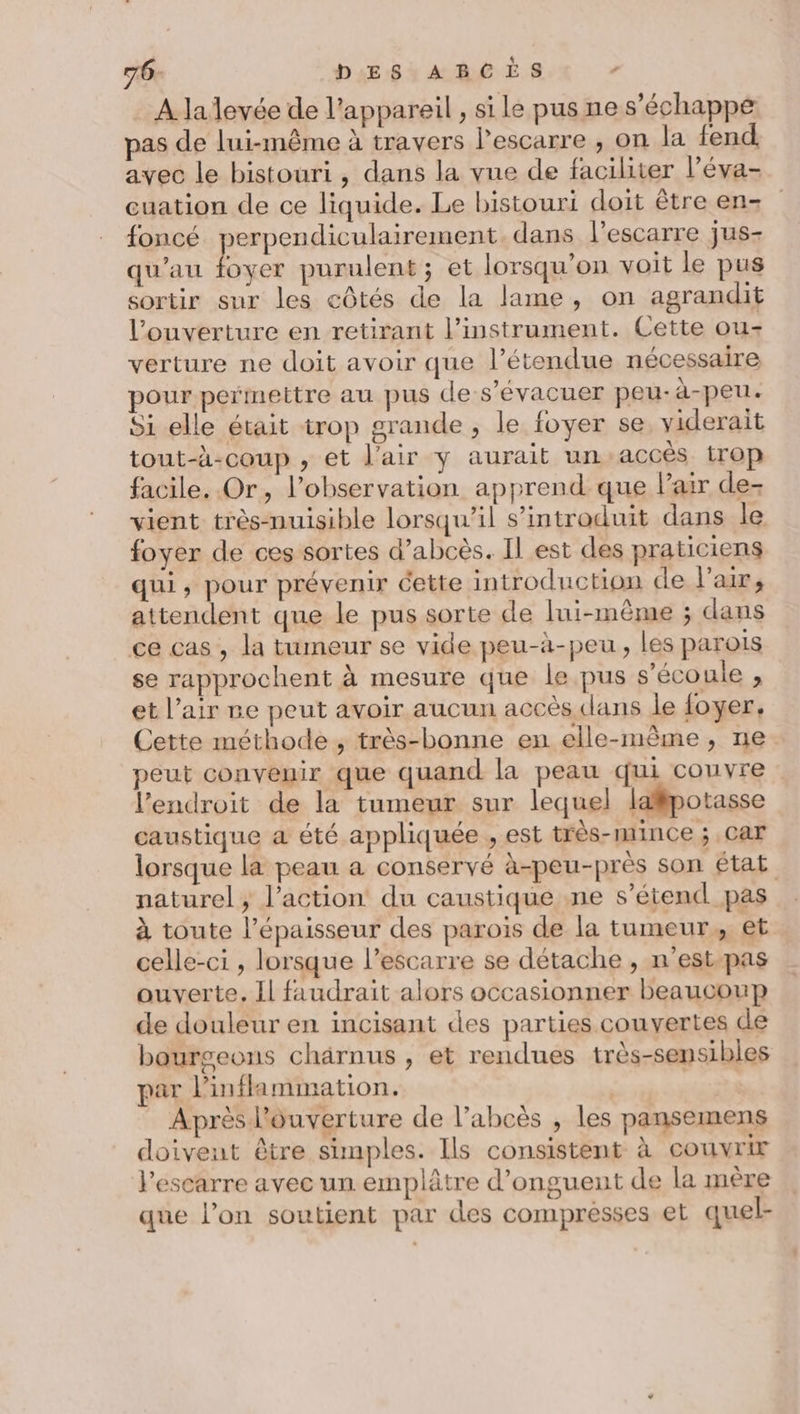 76- DES ABCÈS . À la levée de l'appareil , si le pus ne s'échappe pas de lui-même à travers lescarre , on la fend avec le bistouri, dans la vue de faciliter Péva- cuation de ce liquide. Le bistouri doit être en- foncé perpendiculairement dans l’escarre jus- qu'au foyer purulent; et lorsqu'on voit le pus sortir sur les côtés de la lame, on agrandit l'ouverture en retirant l’instrument. Cette ou- verture ne doit avoir que l’étendue nécessaire pour permettre au pus des’évacuer peu-à-peu. Si elle était trop grande , le foyer se yiderait tout-à-coup , et l'air y aurait un accès trop facile. Or, l'observation apprend que l'air de- vient très-nuisible lorsqu'il s’introduit dans le foyer de ces sortes d’abcès. Il est des praticiens qui, pour prévenir cette introduction de l'air, attendent que le pus sorte de lui-même ; dans ce cas , la tumeur se vide peu-à-peu, les parois se rapprochent à mesure que le pus s'écoule , et l'air re peut avoir aucun accès clans le foyer. Cette méthode, très-bonne en elle-même, ne peut convenir que quand la peau qui couvre l'endroit de la tumeur sur lequel lapotasse caustique a été appliquée , est très-mince ; Car lorsque la peau a conservé à-peu-près son état naturel; l’action du caustique ne s'étend pas à toute l’épaisseur des parois de la tumeur, et celle-ci , lorsque l’escarre se détache, n'est-pas ouverte. Il faudrait alors occasionner beaucoup de douleur en incisant des parties couvertes de bourgeons chärnus , et rendues très-sensibles par l’inflammation. | Après l'ouverture de l’abcès , les pansemens doivent être simples. Ils consistent à couvrir l'escarre avec un emplâtre d’onguent de la mère . O - que l’on soutient par des compresses et quel-