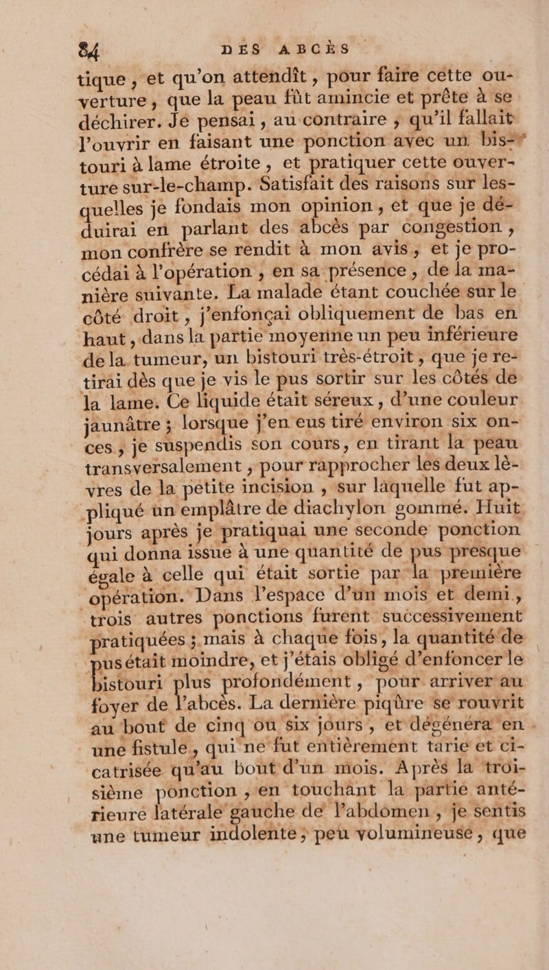 tique , et qu'on attendiît, pour faire cette ou- verture, que la peau fût amincie et prête à se déchirer. Jé pensai , au contraire ; qu’il fallait l'ouvrir en faisant une ponction avec un bis touri à lame étroite, et pratiquer cette ouver- ture sur-le-champ. Satisfait des raisons sur les- quelles je fondais mon opinion, et que je dé- duirai en parlant des abcès par congestion , mon confrère se rendit à mon avis, et je pro- cédai à l'opération , en sa présence , de la ma- nière suivante. La malade étant couchée sur le côté droit , j’enfonçai obliquement de bas en haut , dans la partie moyerine un peu inférieure de la tumeur, un bistouri très-étroit ; que je re- tirai dès que je vis le pus sortir sur les côtés de la lame. Ce liquide était séreux , d’une couleur jaunâtre ; lorsque j'en eus tiré environ Six on- ces ; je suspendis son coùrs, en tirant la peau transversalement , pour rapprocher les deux lè- vres de la petite incision , sur läquelle fut ap- pliqué ün emplâtre de diachylon gommé. Huit jours après je pratiquai une seconde ponction qui donna issue à une quantité de pus presque égale à celle qui était sortie par la première opération. Dans l’espace d’ün mois et demi, trois autres ponctions furent successivement pratiquées ;. mais à chaque fois, la quantité‘de jusétait moindre, et j'étais obligé d’enfoncer le Rtour: plus profondément à pour. arriver au foyer de V'aboès! La dernière piqûre se rouvrit au bout de cinq ôu six jours, et dégénéræ en . une fistule, qui ne fut entièrement tarie et ci- catrisée qu'au bout d'un mois. Après la troi- sième ponction , en touchant la partie anté- rieure latérale gauche de labdomen, je sentis une tumeur indolente ; peu volumineusé, que