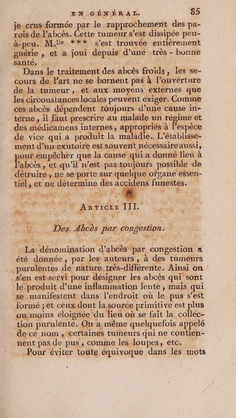 je crus formée par le rapprochement des pa- rois de l’abcès. Cette tumeur s’est dissipée peu- . à-peu. M.lle *** s’est trouvée entièrement guérie , et à joui depuis d’une très - bonne santé. nat | Dans le traitement des abcès froids , les se- cours de. lart ne se bornent pas à l’ouverture de la tumeur , et aux moyens externes que les circonstances locales peuvent exiger. Comme ces abcès dépendent toujours d’une cause in- . terne , il faut prescrire au malade un régime et des médicamens internes, appropriés à l'espèce de vice qui a produit la maladie. L’établisse- ment d’un exutoire est souvent nécessaire aussi, | ENE ab que la cause qui a donné lieu à l’abcès, et qu’il n’est pas toujours possible de détruire , ne se porte sur quelque ofgane essen- tiel, et ne détermine des accidens funestes. ; se 47. (à ET A VON TN Asricte TEL _ Des Abcès par congestion. - La dénomination d’abcès par congestion été donnée, par les: auteurs , à des tumeurs _purulentes de nature très-différente. Ainsi on : s’en est. servi pour désigner les abcès qui sont le produit d’une inflammation lente , mais qui se.manifestent dans l'endroit où le pus s’est formé ;et ceux dont la source primitive est plus ou moins éloignée du lieu où se fait la collec- tion purulente. On a même quelquefois appelé de ce nom , certaines tumeurs qui ne contien- nent pas de pus , comme les loupes, etc. . Pour éviter toute équivoque dans les mots