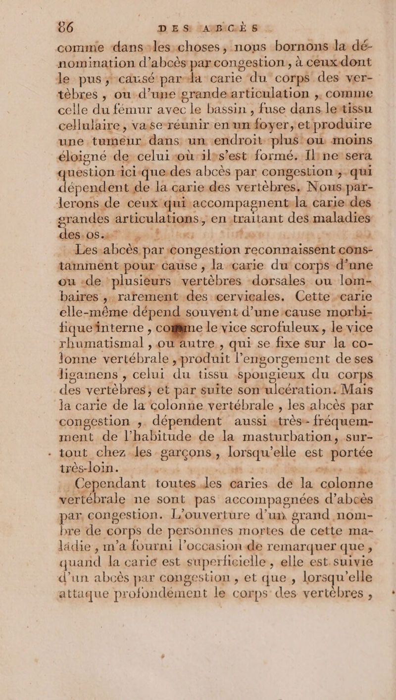 comme dans les choses, nous bornons la dé- nomination d’abcès par congestion , à ceux-dont le pus; causé par-da carie du corps des ver- tèbres , ou d’une grandearticulation ,, comme celle du fémur avec le bassin , fuse dans. lestissu cellulaire , vase-réunir en un foyer, et produire une tumeur dans un endroit plus ou moins éloigné de celui-où'ilss’est formé, Ibne sera question ici-que.des abcès par congestion;,. qui dépendent de la carie des vertèbres. Nous.par- lerons de ceux qui accompagnent-la carie des orandes articulations, en traitant des maladies des DS 4 2 gel ri ta 4 Les abcès par :congestion reconnaissent côns- tamment pour cause ; la carie du corps d’une ou -de plusieurs vertèbres dorsales ou lom- baires , rarement des cervicales. Cette carie elle-même dépend souvent d’une cause morbi- tque‘interne , cotiime le vice scrofuleux, le vice rhumatismal , où autre , qui se fixe sur la co- lonne vertébrale , produit l’engorgement de ses ligamens , celui du tissu .spongieux du corps des vertèbres; et par suite son ulcération. Mais ja carie de la colonne vertébrale , les abcès par congestion ,;. dépendent aussi -très- fréquem- ment de l'habitude de la masturbation, sur- - tout chez.les garçons, lorsqu'elle est portée très-loin. | | bées til Cependant toutes des caries de la colonne vertébrale ne sont pas accompagnées d’abcès par, congestion. l’ouverture d’un grand nom- bre de corps de personnes mortes de cette ma- lädie , m'a fourni l’occasion de remarquer que , quand la caric est superficielle , elle est.suivie d’un abcès par congestion , et que , lorsqu'elle attaque profondément le corps des vertèbres ,