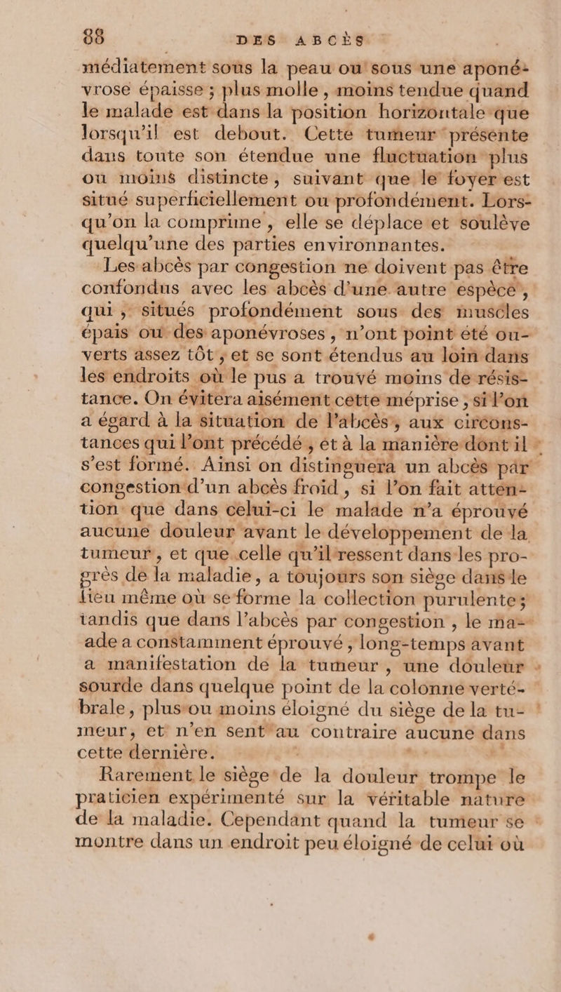 médiatement sous la peau ou!'sous une aponé: vrose épaisse ; plus molle , moins tendue quand le malade est dans la position horizontale que lorsqu'il est debout. Cette tumeur présente dans toute son étendue une fluctuation plus ou moins distincte, suivant que le foyer est situé superñciellement ou profondément. Lors- qu’on la comprune , elle se déplace et soulève quelqu’une des parties environnantes. . Les abcès par congestion ne doivent pas être confondus avec les abcès d'une autre espècé!, qui, situés profondément sous des imuséles épais ow des aponévroses , n’ont point été ou- verts assez tôt ; et se sont étendus au loin dans les endroits où le pus a trouvé moins de résis- tance. On évitera aisément cette méprise ; si l’on a égard à la situation de l’abcès,, aux circons- tances qui l'ont précédé , ét à la manière dent il - s’est formé. Aïnsi on distinguera un abcès par congestion d’un abcès froid, si l’on fait attén- uon que dans celui-ci le malade n’a éprouvé aucune douleur avant le développement de la tumeur , et que celle qu'ilressent dans les pro- grés de la maladie, a toujours son sièse danse lieu même où se forme la collection purulentez tandis que dans l’abcès par congestion , le ma ade a constamment éprouvé , long-temps avant a manifestation de la tumeur , une douletr : sourde dans quelque point de la colonne verté- brale, plusrou moins éloigné du siège de la tu- meur, et n'en Sent au contraire aucune dans cette dernière. “+ à Rarement le siège‘de la douleur trompe le praticien expérimenté sur la véritable nature de la maladie. Cependant quand la tumeur se : montre dans un endroit peu éloigné de celui où