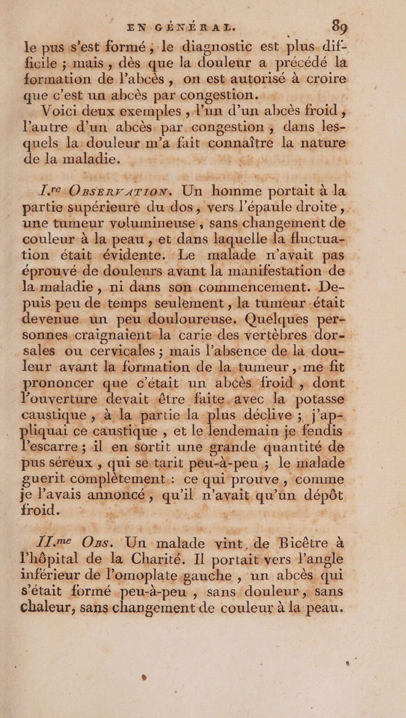 le pus s’est formé ; le diagnostic est plus. dif- ficile ; mais , dès que la douleur a précédé la formation de l’abcès , on est autorisé à croire que c’est un abcès par congestion. Voici deux exemples , l’un d’un abcès froid , l’autre d’un abcès. par congestion ; dans les- quels la douleur m’a fait connaître la nature de la maladie. EE js J.re Ozsserr4rion. Un homme portait à la partie supérieure du dos, vers l’épaule droite, une tumeur yolumineuse , sans changement de couleur à la peau , et dans laquelle la fluctua- tion était évidente. Le malade n'avait pas éprouvé de douleurs avant la manifestation de la maladie , ni dans son commencement. De- puis peu de temps seulement , la tumeur était devenue un peu douloureuse. Quelques per- sonnes. craignaient-la carie des vertèbres dor- sales ou cervicales ; mais l'absence de la dou- leur avant la formation de la.tumeur , me fit _ prononcer que c'était un abcès froid ; dont l'ouverture devait être faite.avec la potasse caustique ; à la partie la plus déclive ; j'ap- pliquai ce caustique ; et le lendemain je fendis l’escarre ; il en sortit une grande quantité de pus séreux ; qui se tarit peu-à-peu ; le malade guerit complètement.: ce qui prouve, comme je l'avais annoncé, qu'il n'avait qu’un dépôt froid. NUE Ps : ÎTme Ozs. Un malade vint de Bicètre à l'hôpital de la Charité. Il portait vers l’angle inférieur de lomoplate gauche , un abcès qui s'était formé peu-à-peu , sans douleur , sans Chaleur, sans changement de couleur à la peau.