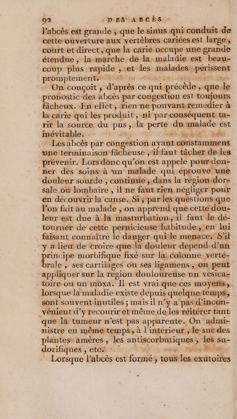 l’abcès est grande , que le sinus qui conduit de cette ouverture aux vertèbres cariées est large, court et direct , que la carie occupe une grande étendue , la marche de la maladie est beau- coup plus rapide , et les malades périssent promptement, Lu set: dé oanets cup On conçoit ; d’après ce qui précède ,.que le pronostic des abcès par congestion est toujours fâcheux. En effet, rien ne pouvantremedier à la carie qui les produit , mi par conséquent ta- rir la source du pus, la perte du malade est inévitable. | À dr ht nié: Les abcès par congestion ayant constamment “une terminaison fâcheuse , ilfaut tâcher de les prévenir. Lors donc qu’on est appelé pour don- ner des soins à un malade qui éprouve une douleur sourde , continue, dans la région dor- sale où lombaire , il ne faut rien négliger pour en découvrir la cause. Si; par les questions que Von fait au malade , on apprend que cette dou- leur est due à. Ja masturbation, 1l faut le dé- tourner de cette pernicieuse habitude, en lui faisant connaître le danger qui le menace. S'il y a lieu de croire que la douleur dépend.d’un me ve morbifique fixé sur la colonne verté- rale , ses cartilages ou ses ligamens , on peut appliquer sur la région douloureuse un vésica- toire ou un moxa. Il est vrai que ces moyens,, lorsque la maladie existe depuis quelque temps, sont souventinutiles ; mais il n’y a pas d’incon- vénient d'y recourir et même de les réitérer tant que là tumeur n’est pas apparente. On admi- nistre en même temps, à l'intérieur ; le suc des plantes amères , les antiscorbutiques ; les su- dorifiques , etc. L gage: Misnheg M Lorsque l’abcès est formé, tous les exutoires DE +