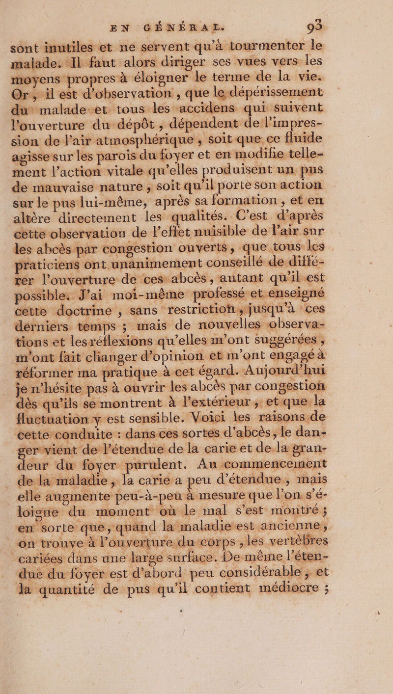 sont inutiles et ne servent qu'à tourmenter le malade. Il faut alors diriger ses vues vers les moyens propres à éloigner le terme de la vie. Or, il est d'observation , que le dépérissement du malade-et tous les accidens qui suivent l'ouverture du dépôt, dépendent de l'impres- sion de l'air atmosphérique , soit que ce fluide agissesur les parois du foyer et en modife telle- ment l’action vitale qu’elles produisent un pus de mauvaise nature , soit qu'il porte son action sur le pus lui-même, après sa formation , et en altère directement les qualités. C’est d’après sette observation de l’effet nuisible de l'air sur les abcès par congestion ouverts, que tous les praticiens ont unanimement conseillé de diffé- rer l'ouverture de ces abcès, autant qu’il est ger vient de 1 deur du foyer purulent. Au commencement de la maladie ; la carie a peu d’étendne , mais u-à-peu à mesure que l’on. s’é- AT