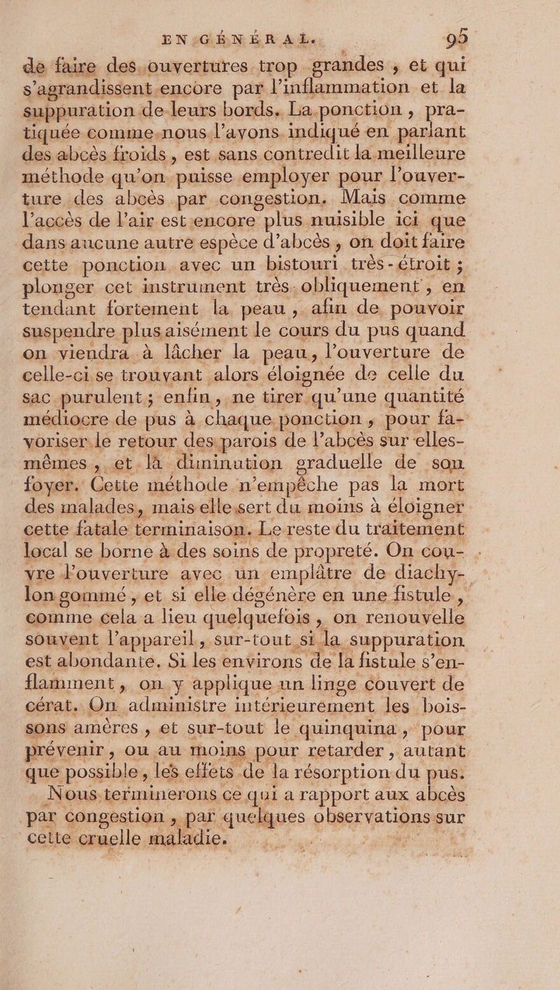 de faire des..ouvertures trop grandes ; et qui S ‘agrandissent encore par l'inflammation et la suppuration de leurs bords. La. ponction , pra- tiquée comme.nous. l'avons. indiqué en pariant des abcès froids , est sans contredit la meilleure méthode qu’on puisse employer pour l’ouver- ture des abcès par congestion, Mais comme l’accès de l'air est: encore plus nuisible ici que dans aucune autre espèce d’abcès , on doit faire cette ponction avec un bistour trés - GEroit 3 plonger cet instrument très. obliquement , en tendant fortement la peau, afin de pouvoir suspendre plus aisément le cours du pus quand on viendra à lâcher la peau, l'ouverture de celle-ci se trouvant alors éloignée de celle du sac purulent ; enfin, ne tirer. qu’une quantité médiocre de pus à chaque. ponction > pour fa- voriser. le retour des parois de l’abcès sur «elles- mêmes , et. là diminution graduelle de son foyer. Cette méthode n ‘empêche pas la mort des malades, mais ellessert du moins à éloigner cette fatale terminaison. Le reste du tr aitement local se borne à des soins de propreté. On cou- vre ouverture avec un emplâtre de diachy- lon. goinmé , et si elle dégénère en une fistule , comme ele a lieu quelquefois » on renouvelle souvent l'appareil, sur-tout si la. suppuration est abondante, Si les environs de la fistule s’en- flamment , on y applique. un linge couvert de cérat. On administre intérieurement les bois- sons amères , et sur-tout le quinquina, pour prévenir, ou au IOÏnS pour retarder , autant que possible, les effets de ‘la résorption dd pus. Nous terminerons ce qui a rapport aux abcès par congestion , par quelques PRE VAL sur cette cruelle maladie |