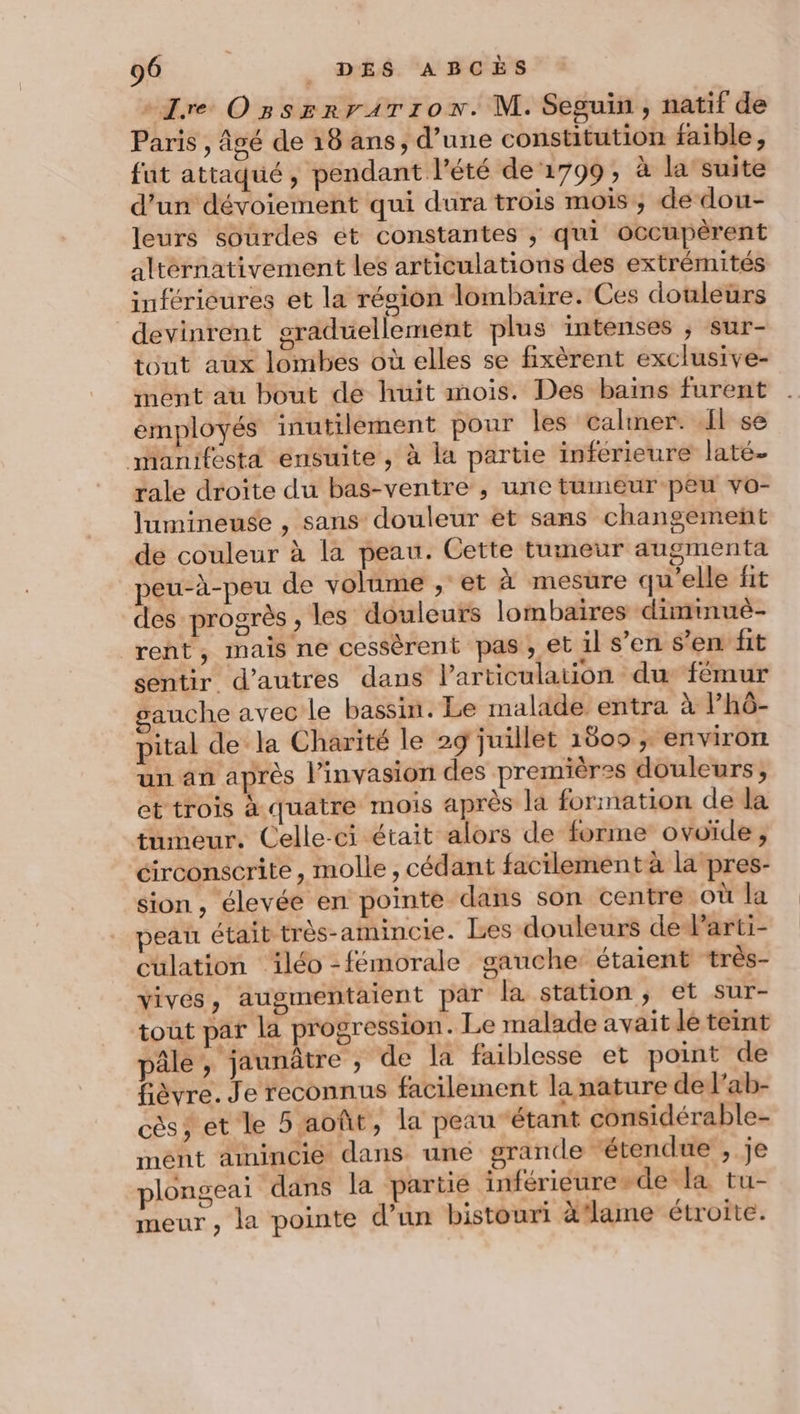 ere OssrzrrArron. M. Seguin, natif de Paris , âgé de 18 ans, d’une constitution faible, fut attaqué, pendant l'été de 1799, à la’ suite d'un dévoiement qui dura trois mois, de dou- leurs sourdes ét constantes , qui occupérent alternativement les articulations des extrémités inférieures et la région lombaire. Ces douleurs devinrent graduellement plus intenses ; sur- tout aux lombes où elles se fixèrent exclusive- ment au bout de huit mois. Des bains furent employés inutilement pour les caliner. Il se manifésta ensuite, à la partie inferieure laté- rale droite du bas-ventre , une tumeur-peu vo- lumineuse , sans douleur et sans changement de couleur à la peau. Cette tumeur augmenta peu-à-peu de volume , et à mesure qu'elle fit des progrès , les douleurs lombaires diminuè- rent, mais ne cessèrent pas , et il s’en s’en fit sentir d’autres dans l'articulation du fémur auche avec le bassin. Le malade entra à Phô- pital dela Charité le 29 juillet 1809 ; environ un an après l'invasion des premières douleurs, et trois à quatre mois après la formation de la tumeur. Celle-ci était alors de forme ovoïde , circonscrite, molle, cédant facilement à la pres- sion, élevée en pointe dans son centre où la peau était très-amincie. Les douleurs de Parti- culation ïiléo -fémorale gauche: étaient ‘très- vivés, augmentaient par la station; et sur- tout pat la progression. Le malade avait le teint pâle, jaunâtre ; de la faiblesse et point de fièvre. Je reconnus facilement la nature de l’ab- cès; et le 5 août, la peau ‘étant considérable- mént amnincie dans uné grande ‘étendue , je plongeai dans la partie inférieure-de la tu- meur , la pointe d’un bistouri äflame étroite.