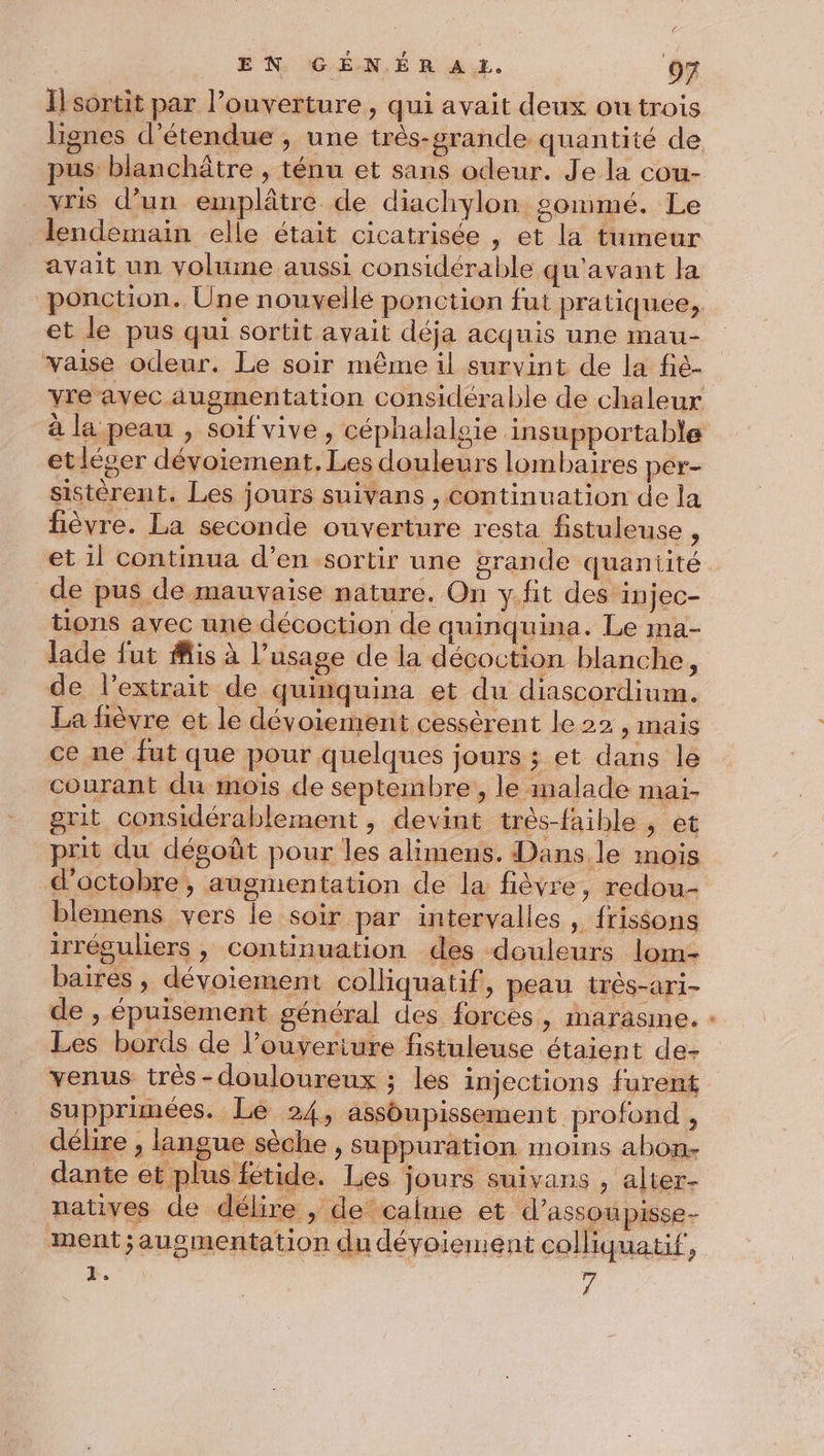 I] sortit par l’ouverture, qui avait deux ou trois lignes d’étendue , une trés-grande quantité de pus: blanchâtre , ténu et sans odeur. Je la cou- vris d’un emplâtre de diachylon gommé. Le lendemain elle était cicatrisée , et la tumeur avait un volume aussi considérable qu'avant la ponction. Une nouvelle ponction fut pratiquee, et le pus qui sortit avait déja acquis une mau- waise odeur. Le soir même il survint de la fié- Yreavec augmentation considérable de chaleur à la peau , soif vive, céphalalsie insupportable etléger dévoiement, Les douleurs lombaires per- sistèrent. Les jours suivans , continuation de la fièvre. La seconde ouverture resta fistuleuse , et il continua d’en sortir une grande quaniité de pus de mauvaise nature. On y.fit des: injec- tions avec une décoction de quinquina. Le mna- lade fut Mis à l’usage de la décoction blanche, de l'extrait de quinquina et du diascordium. La fièvre et le dévoiement cessèrent le 22 , mais ce ne fut que pour quelques jours ; et dans le courant du mois de septembre, le malade mai- grit considérablement , devint très-faible , et prit du dégoût pour les alimens. Dans le mois d'octobre, augmentation de la fièvre, redou- blemens vers le soir par intervalles , frissons irréguliers , continuation des douleurs lom- baires , dévoiement colliquatif, peau très-ari- de , épuisement général des forces, marasine. Les bords de l’ouyeriure fistuleuse étaient de- venus très-douloureux ; les injections furent supprimées. Le 24, assoupissement profond , délire , langue sèche , suppuration moins abon. dante et plus fétide. Les jours suivans , alter- natives de délire , de calme et d’assoupisse- ment ;augmentation du dévoiement colliquatif, : | 7