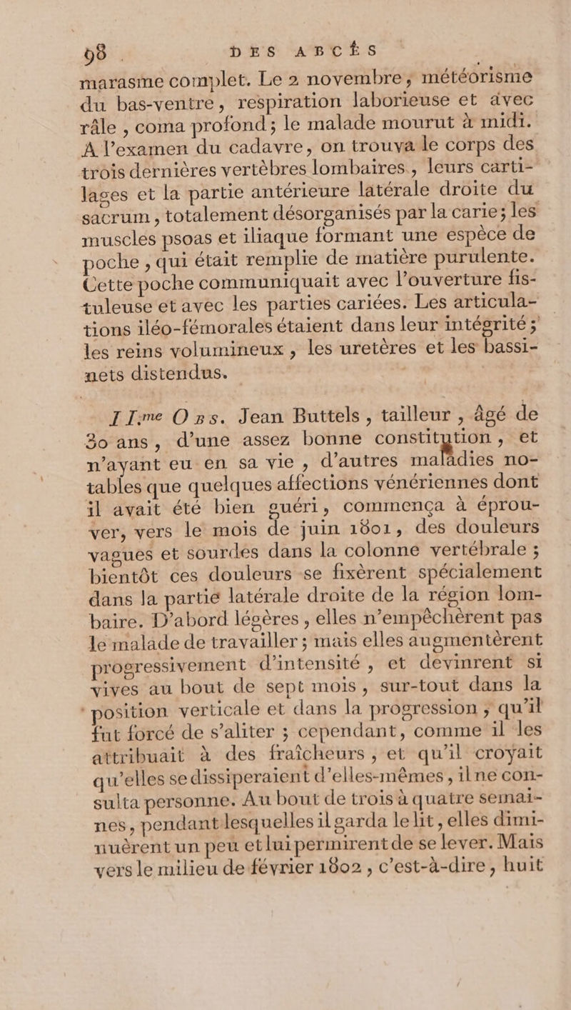 marasme complet. Le 2 novembre, météorisme du bas-ventre, respiration laborieuse et avec râle , coma profond; le malade mourut à midi. À l’examen du cadavre, on trouva le corps des trois dernières vertèbres lombaires, leurs carti- lages et la partie antérieure latérale droite du sacrum , totalement désorganisés par la carie; les muscles psoas et iliaque formant une espèce de poche , qui était remplie de matière purulente. Cette poche communiquait avec l'ouverture fis- tuleuse et avec les parties cariées. Les articula- tions iléo-fémorales étaient dans leur intégrité ; les reins volumineux , les uretères et les bassi- nets distendus. | IIme Ozs. Jean Buttels, tailleur , Âgé de 30 ans, d’une assez bonne constitution, et n'ayant eu en Sa VIe ; d’autres maladies no- tables que quelques affections vénériennes dont il avait été bien guéri, commença à éprou- ver, vers le mois de juin 1801, des douleurs vagues et sourdes dans la colonne vertébrale ; bientôt ces douleurs se fixèrent spécialement dans la partie latérale droite de la région lom- baire. D'abord légères , elles n’empêchèrent pas le malade de travailler ; maïs elles augmentèrent progressivement d'intensité , et devinrent si vives au bout de sept mois, sur-tout dans la ‘position verticale et dans la progression ; qu’il fut forcé de s’aliter ; cependant, comme il les attribuait à des fraîcheurs , et qu’il croyait qu’elles se dissiperaient d’elles-mêmes, ilne con- sulta personne. Au bout de trois à quatre semai- nes, pendantlesquelles il garda le lit, elles dimi- uuèrent un peu etluipermirentde se lever. Mais vers le milieu de février 1802, c’est-à-dire, huit