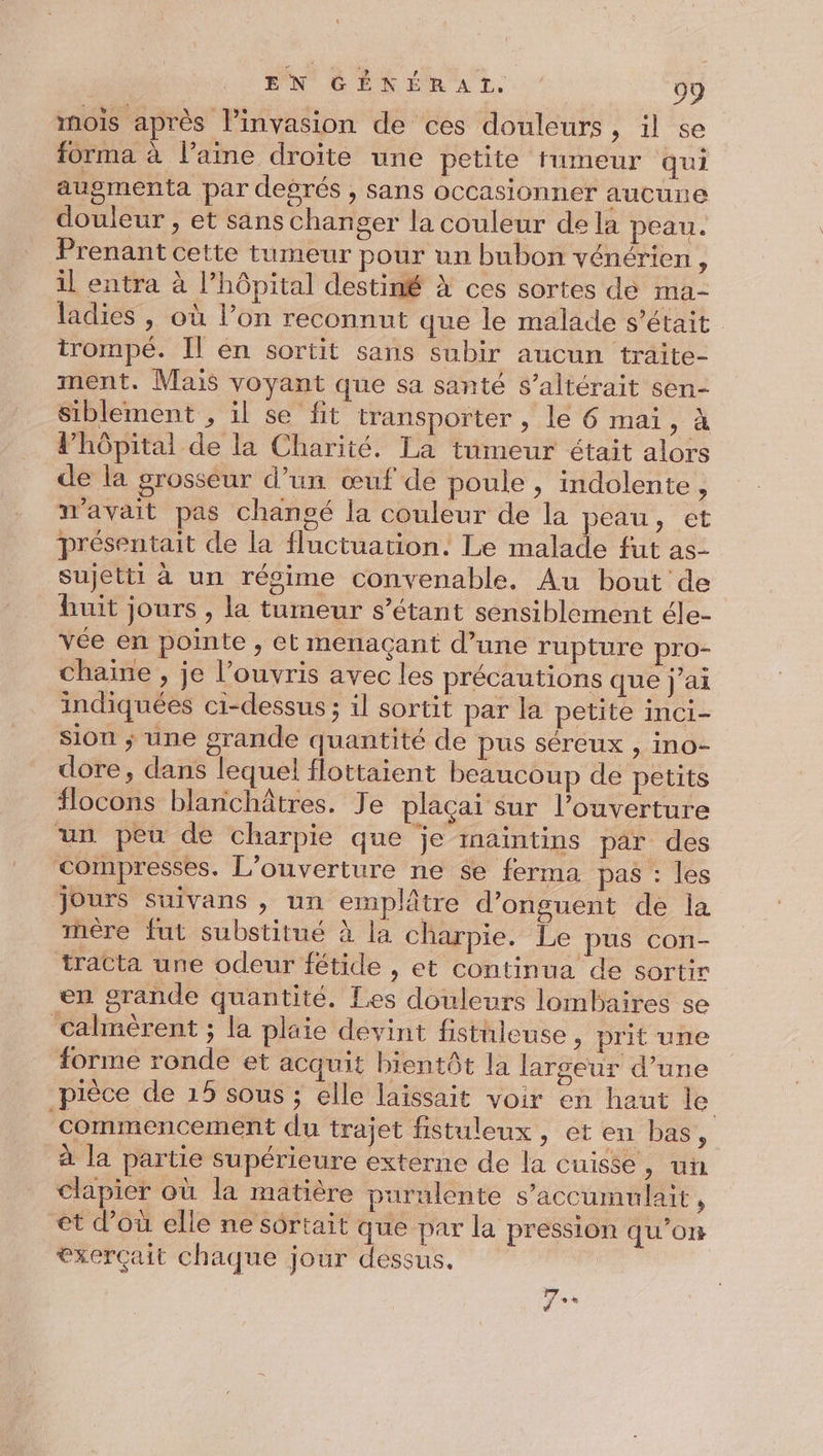 mois après linvasion de ces douleurs, il se forma à laine droite une petite fumeur qui auomenta par degrés , sans occasionner aucune douleur , et sans changer la couleur de la peau. Prenant cette tumeur pour un bubon vénérien : il entra à l'hôpital destiné à ces sortes de ma- ladies , où l’on reconnut que le malade s'était trompé. Il en sortit sans subir aucun traite- ment. Mais voyant que sa santé s’altérait sen- Siblement , il se fit transporter , le 6 mai, à lhôpital de la Charité. La tumeur était alors de la grosseur d’un œuf dé poule, indolente, avait pas changé la couleur de la peau, et présentait de la fluctuation. Le malade fut as- sujetti à un régime convenable. Au bout de huit jours , la tumeur s’étant sensiblement éle- vée en pointe , et menaçant d’une rupture pro- chaine , je l’ouvris avec les précautions que j’ai indiquées ci-dessus ; il sortit par la petite inci- sion ; une grande quantité de pus séreux , ino- dore, dans lequel flottaient beaucoup de petits flocons blanchâtres. Je plaçai Sur l'ouverture un peu de charpie que je inaintins par des compresses. L'ouverture ne $e ferma pas : les jours suivans , un emplâtre d’onguent de la mère fut substitué à la charpie. Le pus con- tracta une odeur fétide , et continua de sortir en grande quantité. Les douleurs lombaires se calmèrent ; la plaie devint fistuleuse, prit une forme ronde et acquit bientôt la largeur d’une pièce de 15 sous ; elle laissait voir en haut le commencement du trajet fistuleux , et en bas, à la partie supérieure externe de la cuisse, un clapier où la matière purulente s’accumulait, et d’où elle ne sôrtait que par la pression qu’on exerçait chaque jour dessus. Fes