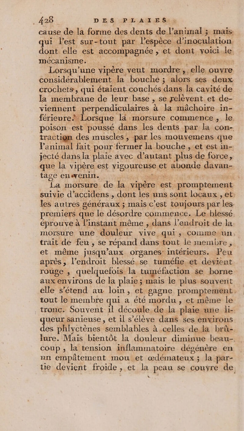 cause de la forme des dents de l’animal ; maïs qui l’est sur-tout par l'espèce d'inoculation dont elle est ne ré > et dont voici ke mécanisme. Lorsqu'une vipère veut RE ,-elle ouvre considérablement la bouche ; alors ses deux crochets, qui étaient couchés dans la cavité de la membrane de leur base » se relèvent et de- viennent perpendiculaires à la mâchoire in- férieure À Lorsque la morsure commence, le poison est poussé dans les dents par la con- traction des muscles , par les mouvemens que Pani . fait pour fermer la bouche , et est in- jecté dans la plaie avec d'autant plus de force, que la vipère est HER et abonde davan- Tage enenin. La morsure de la vipère est promptement suivie d ‘accidens , dont les uns sont locaux , et. les autres généraux ; mais c’est toujours par les premiers que le désordre commence. Le.blessé. éprouve à l’instant même , dans l’endroit de la morsure une douleur vive qui, Comnmetun. trait de feu , se répand dans tout le membre 9 et même jusqu'aux organes: intérieurs. Peu après, l’endroit blessé,se tuméfie,et devient rouge ; quelquefois la tuméfaction se borne aux environs de la plaie; mais le plus souvent elle s’étend au loin, et gagne promptement tout le membre qui a été mordu , et même le _trouc. Souvent: il découle dela plaie une d- ueur sanieuse , et il s'élève dans ses environs es phlyctènes Rénblanles à celles de ka brû- fure. Mais bientôt la douleur diminue beau- coup ; la tension inflammatoire désénère en un empätement mou et cdénatents ; la par- tie devient froide > et hf peau se couvre de