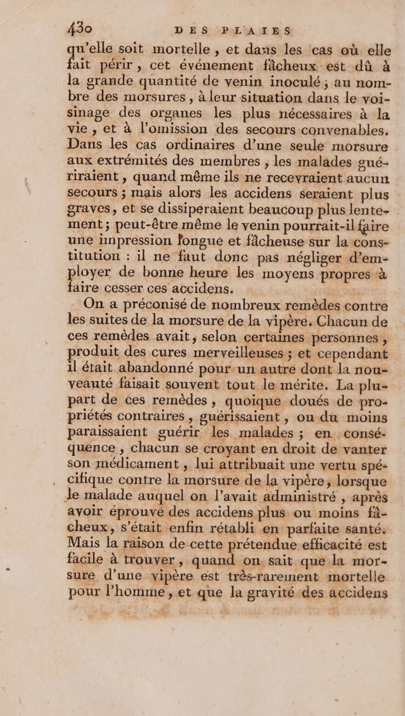 qu’elle soit mortelle , et dans les cas où elle ait périr , cet événement fâcheux est dû à la grande quantité de venin inoculé; au nom- bre des morsures , à leur situation dans le voi- sinage des organes les plus nécessaires à la vie , et à l’omission des secours convenables, Dans les cas ordinaires d’une seule morsure aux extrémités des membres , les malades gué- riraient , quand même ils ne recevraient aucun secours ; mais alors les accidens seraient plus graves, et se dissiperaient beaucoup plus lente- ment; peut-être même le venin pourrait-il faire une impression longue et fâcheuse sur la cons- titution : il ne faut donc pas négliger d’em- poser de bonne heure les moyens propres à aire cesser ces accidens. On a préconisé de nombreux remèdes contre les suites de la morsure de la vipère, Chacun de ces remèdes avait, selon certaines personnes , produit des cures merveilleuses ; et cependant 1l était abandonné pour-un autre dont la nou- veauté faisait souvent tout le mérite. La plu- part de ces remèdes , quoique doués de pro- priétés contraires , guérissaient , ou du moins paraissaient guérir les malades ; en . consé- quence , chacun se croyant en droit de vanter son médicament , lui attribuait une vertu Spé- cifique contre la morsure de la vipère, lorsque Je malade auquel on l'avait administré , après avoir éprouvé des accidens plus ou moins fà- cheux, s'était enfin rétabli en parfaite santé. Mais la raison de-cette prétendue efficacité est facile à trouver, quand on. sait que la mor- sure d’une yipère est très-rarement mortelle pour l’homme, et que la gravité des accidens