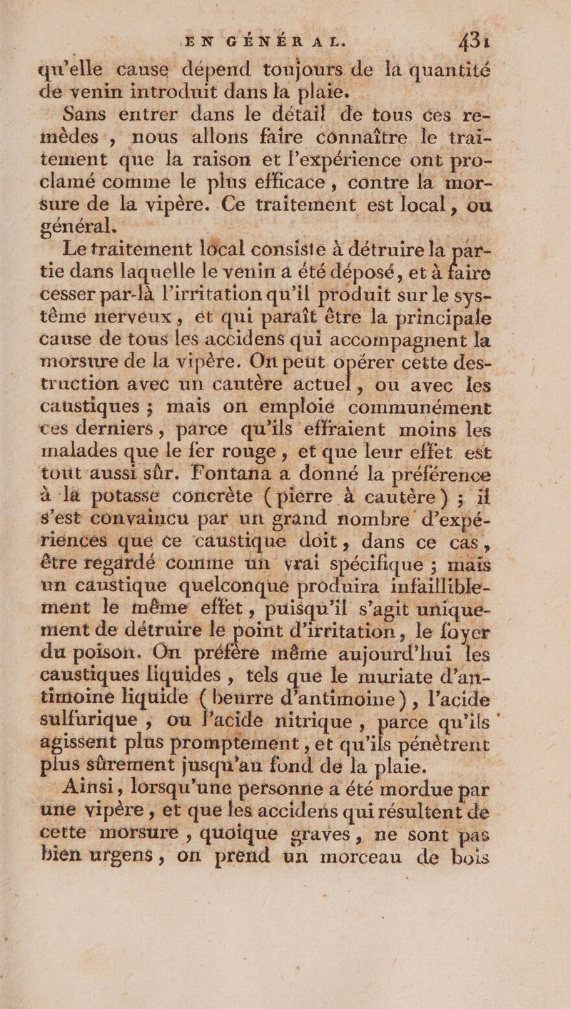 qu'elle canse dépend toujours de la quantité de venin introduit dans la plaie. é Sans entrer dans le détail de tous ces re- mèdes , nous allons faire connaître le trai- tement que la raison et l'expérience ont pro- clamé comme le plus efficace, contre la mor- sure de la vipère. Ce traitement est local, ou général. D RL ps Pas Le traitement lôcal consiste à détruire la par- tie dans laquelle le venin à été déposé, et à faire cesser par-là l’irritation qu’il produit sur le sys- tême nervéux, ét qui paraît être la principale cause de tous les accidens qui accompagnent la morsure de la vipère. On peut opérer cette des- truction avec un cautère Acte , où avec les caustiques ; mais on emploié communément ces derniers, parce qu'ils effraient moins les malades que le fer rouge, et que leur effet est tout aussi sûr. Fontana a donné la préférence à là potasse concrète (pierre à cautère) ; ä s’est convaincu par un grand nombre d’expé- riencés que ce caustique doit, dans ce cas, être regardé comme un vrai spécifique ; maïs un caustique quelconqué produira infaillible- ment le même effet, puisqu'il s’agit unique- ment de détruire le point d’irritation, le foyer du poison. On préfère inême aujourd’hui les caustiques liquides , tels que le muriate d’an- timoiné liquide ( beurre d’antimoine), l’acide sulfurique ; ou lPacide nitrique , parce qu'ils ‘ agissent plus promptement , et qu'ils pénètrent plus sûrement jusqu’au fond de la plaie. Ainsi, lorsqu'une personne a été mordue par une vipère , et que les accidens qui résultent de cette morsure , quoique graves, ne sont pas bien urgens , on prend un morceau de bois
