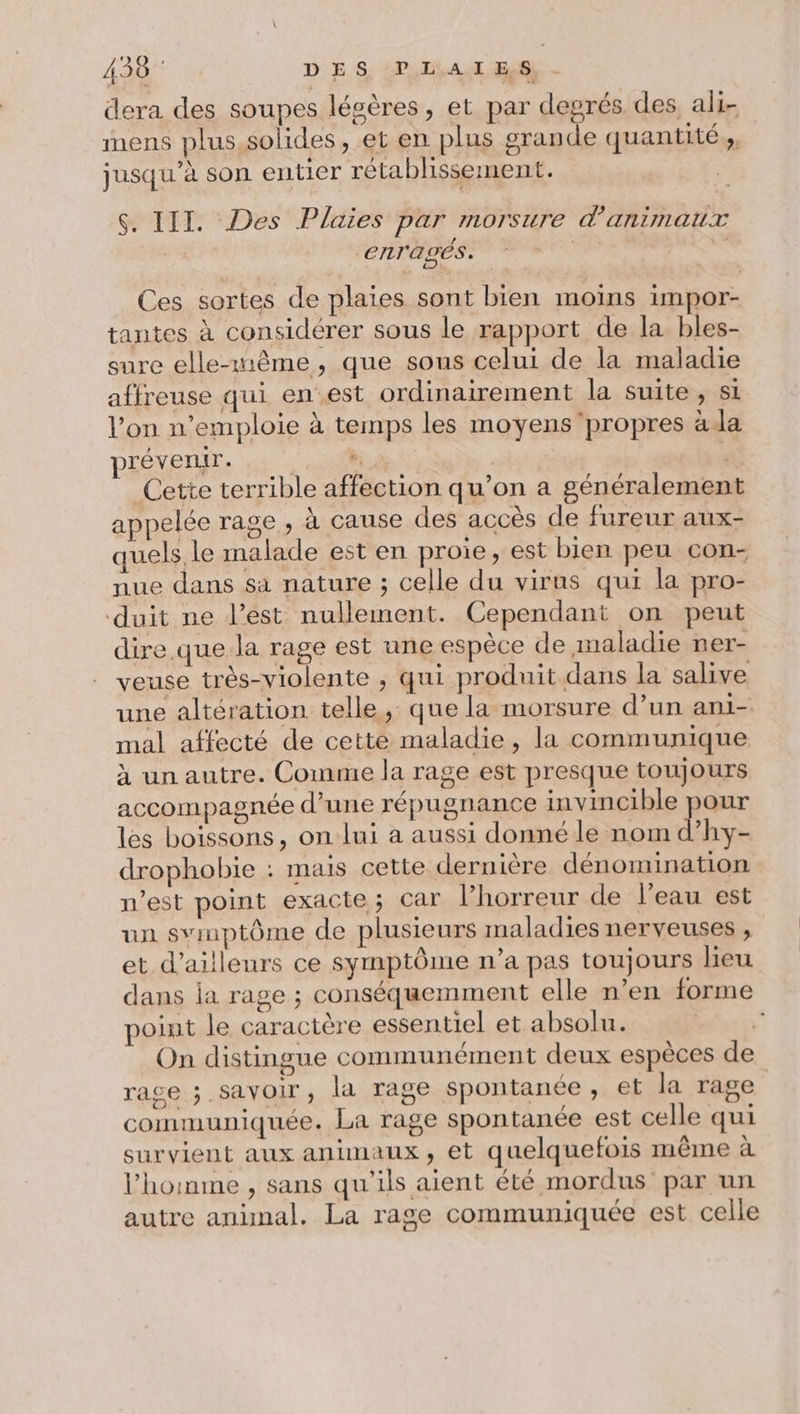 439 D ES PI A dl ES - dera des soupes légères, et par degrés des ali- mens plus,solides, et en plus grande quantité ;, jusqu’à son entier rétablissement. $S. III. Des Plaies par morsure d'animaux enTagéÉs. | Ces sortes de plaies sont bien moins impor- tantes à considérer sous le rapport de la bles- sure elle-même, que sous celui de la maladie affreuse qui en est ordinairement la suite , si l’on n’emploie à temps les moyens propres à la prévenir. RE | Cette terrible affection qu’on a généralement appelée rage , à cause des accès de fureur aux- quels le malade est en proie, est bien peu con- nue dans sa nature ; celle du virus qui la pro- ‘duit ne l’est nullement. Cependant on peut dire que la rage est une espèce de maladie ner- veuse très-violente , qui produit dans la salive une altération telle, que la morsure d’un ani-. mal affecté de cette maladie, la communique à un autre. Comme la rage est presque toujours accompagnée d’une répugnance invincible pour les boissons, on lui à aussi donné le nom d’hy- drophobie : mais cette dernière dénomination n’est point exacte; car l’horreur de l'eau est un svinptôme de plusieurs maladies nerveuses , et d’ailleurs ce symptôme n’a pas toujours lieu dans ja rage ; conséquemment elle n’en forme point le caractère essentiel et absolu. | On distingue communément deux espèces de rage ; savoir, la rage spontanée, et la rage communiquée. La rage spontanée est celle qui survient aux animaux, et quelquefois même à l’homme , sans qu'ils aient été mordus par un autre animal. La rage communiquée est celle