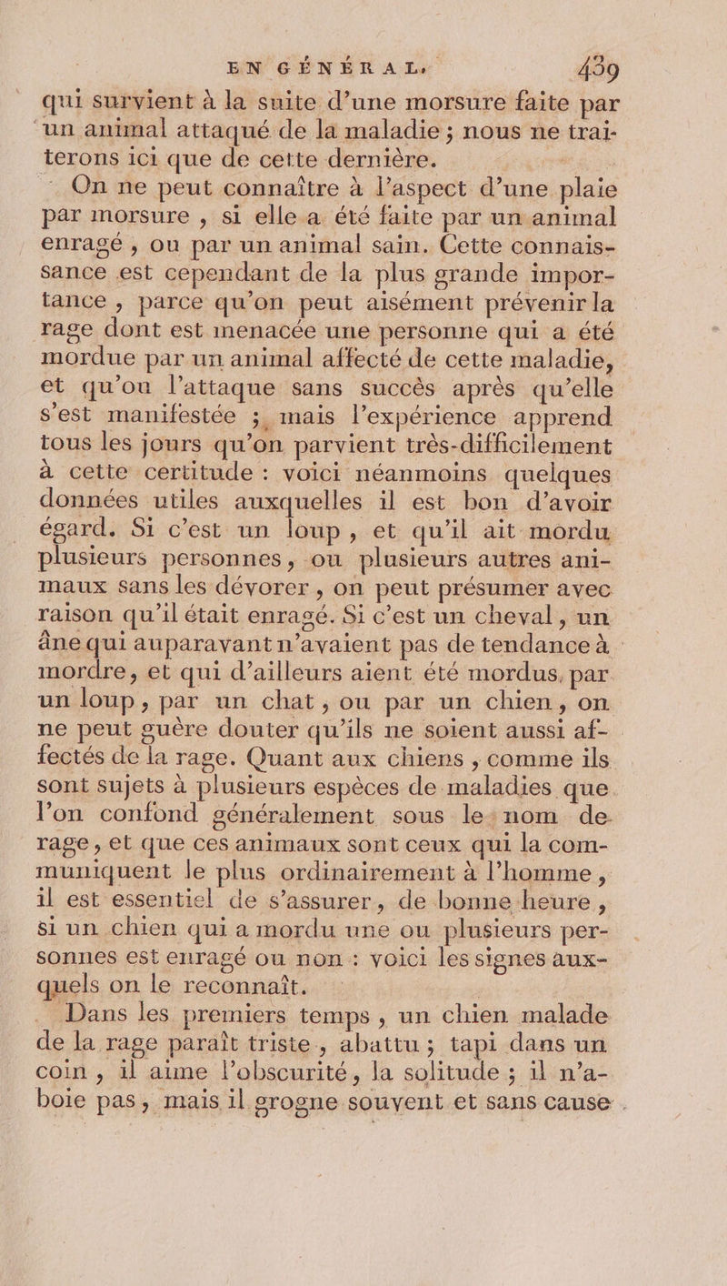 qui survient à la suite d’une morsure faite par “un animal attaqué de la maladie ; nous ne trai- terons ici que de cette dernière. se On ne peut connaître à l’aspect d’une plaie par morsure , si elle a été faite par un animal enragé , ou par un animal sain. Cette connais- sance est cependant de la plus grande impor- tance , parce qu'on peut aisément prévenir la rage dont est menacée une personne qui a été mordue par un animal affecté de cette maladie, et qu'on l'attaque sans succès après qu’elle s'est manifestée ;, mais l’expérience apprend tous les jours qu’on parvient très-difficilement à cette certitude : voici néanmoins quelques données utiles auxquelles il est bon d’avoir _ égard. Si c’est un loup, et qu’il ait mordu plusieurs personnes, ou plusieurs autres ani- maux sans les dévorer , on peut présumer avec raison qu’il était enrasé. Si c'est un cheval, un âne qui auparavant n'avaient pas de tendance à mordre, et qui d’ailleurs aient été mordus, par un loup, par un chat, ou par un chien, on ne peut guère douter qu’ils ne soient aussi af- fectés de la rage. Quant aux chiens ; comme ils sont sujets à plusieurs espèces de maladies que l’on confond généralement sous le:nom de rage, et que ces animaux sont ceux qui la com- muniquent le plus ordinairement à l’homme, il est essentiel de s’assurer, de bonne heure, si un chien qui a mordu une ou plusieurs per- sonrnies est enragé ou non : voici les signes aux- quels on le reconnaît. | Dans les premiers temps , un chien malade de la rage paraît triste, abattu ; tapi dans un coin , il aime l'obscurité, la solitude ; il n’a- boie pas, mais il grogne souvent et sans cause .