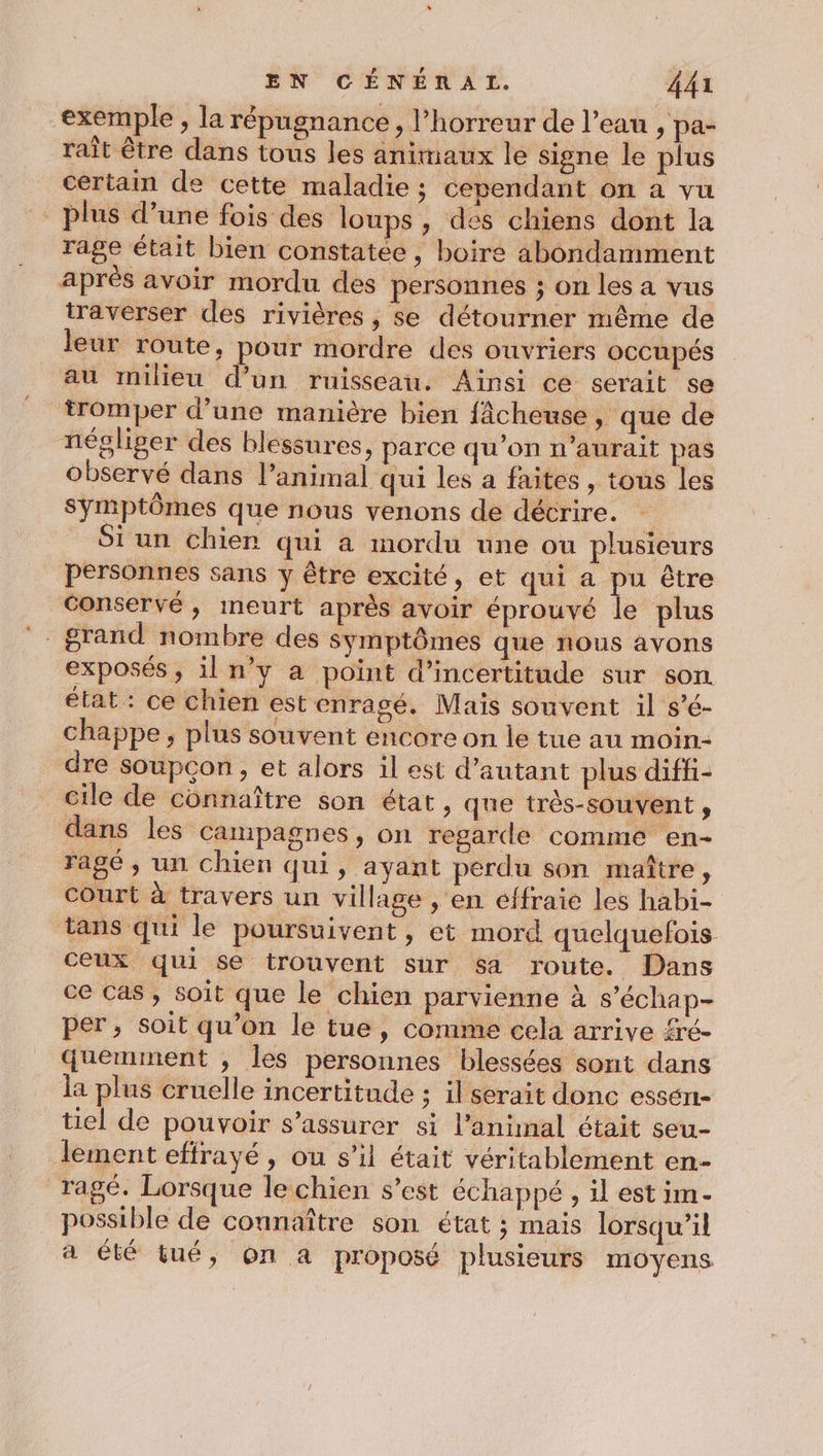 exemple , la répugnance, l’horreur de l’eau , pa- raît être dans tous les animaux le signe le plus certain de cette maladie ; cependant on a vu plus d’une fois des loups , des chiens dont la rage était bien constatée, boire abondamment après avoir mordu des personnes ; on les a vus traverser des rivières, se détourner même de leur route, pour mordre des ouvriers OCCUPÉS au milieu d’un ruisseau. Ainsi ce serait se tromper d’une manière bien fAcheuse , que de négliger des blessures, parce qu'on n'aurait pas observé dans l'animal qui les a faites, tous les Symptômes que nous venons de décrire. $iun chier qui a mordu une ou plusieurs personnes sans y être excité, et qui a pu être conservé, ineurt après avoir éprouvé le plus °. grand nombre des symptômes que nous avons exposés, il n’y a point d'incertitude sur son état: ce chien estenragé. Mais souvent il s’é- chappe, plus souvent encore on le tue au moin- dre soupçon, et alors il est d’autant plus diffi- cile de connaître son état, que très-souvent , dans les campagnes , on regarde comme en- ragé , un chien qui, ayant perdu son maître, Court à travers un village , en effraie les habi- tans qui le poursuivent, et mord quelquefois ceux qui se trouvent sur sa route. Dans ce cas, soit que le chien parvienne à s’échap- per , soit qu’on le tue, comme cela arrive fré- quemment , les personnes blessées sont dans la plus cruelle incertitude ; il serait donc essén- tiel de pouvoir s'assurer si l'animal était seu- lement effrayé, ou s’il était véritablement en- ragé. Lorsque le chien s’est échappé , il est im- possible de connaître son état ; mais lorsqu’il a été tué, on a proposé plusieurs moyens