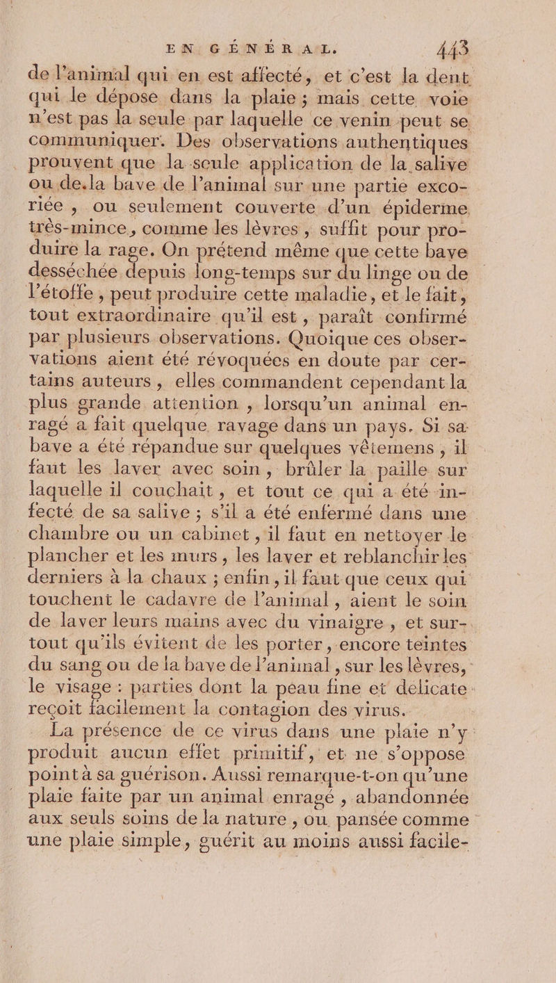 EN. GÉMNÉ ER AL 445 de l'animal qui en est affecté, et c’est la dent qui le dépose dans la plaie ; mais cette voie n'est pas la seule par laquelle ce venin peut se communiquer. Des observations authentiques prouvent que la seule application de la salive ou de.la bave de l’animal sur une partie exco- riée , ou seulement couverte d’un épiderme très-mince., comme les lèvres, suffit pour pro- duire la rage. On prétend même que cette bave desséchée depuis long-temps sur du linge ou de Pétoffe , peut produire cette maladie, et le fait, tout extraordinaire qu’il est, paraît confirmé par plusieurs observations. Quoique ces obser- vations aient été révoquées en doute par cer- tains auteurs , elles commandent cependant la plus grande attention , lorsqu'un animal en- ragé à fait quelque ravage dans un pays. Si sa: bave a été répandue sur quelques vêtemens , il faut les laver avec soin, brûler la paille sur laquelle il couchait, et tout ce qui a été ‘in- fecté de sa salive ; s’il a été enfermé dans une chambre ou un cabinet , il faut en nettoyer le plancher et les murs, les laver et reblanchir les derniers à la chaux ; enfin, il faut que ceux qui touchent le cadavre de l’aniinal , aient le soin de laver leurs mains avec du vinaigre , et sur-. tout qu'ils évitent de les porter , encore teintes du sang ou de la bave de l'animal , sur les lèvres, le visage : parties dont la peau fine et délicate. recoit facilement [a contagion des virus. La présence de ce virus dans une plaie n’y produit aucun effet primitif, et ne s'oppose point à sa guérison. Aussi remarque-t-on qu’une plaie faite par un animal enragé , abandonnée aux seuls soins de la nature , ou pansée comme une plaie simple, guérit au moins aussi facile-