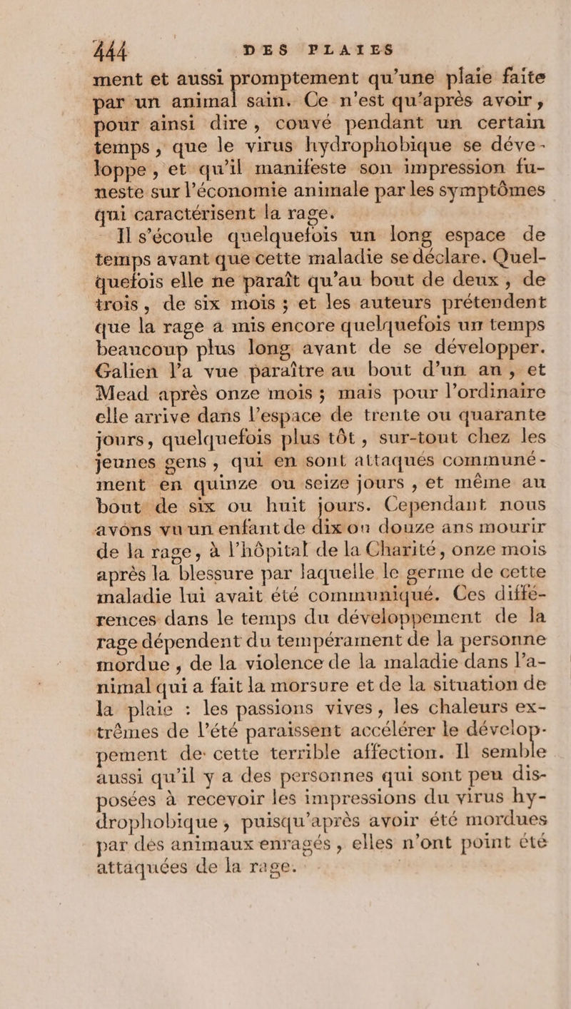 ment et aussi PARA qu'une plaie faite par un animal sain. Ce n'est qu'après avoir, pour ainsi dire, couvé pendant un certain temps , que le virus hydrophobique se déve - loppe , et qu’il manifeste son impression fu- neste sur l’économie animale par les symptômes qui caractérisent la rage. Il s'écoule quelquefois un long espace de temps avant que cette maladie se déclare. Quel- quefois elle ne paraît qu’au bout de deux, de trois, de six mois ; et les auteurs prétendent que la rage a mis encore quelquefois ur temps beaucoup plus long avant de se développer. Galien l’a vue paraître au bout d’un an, et Mead après onze mois ; mais pour l’ordinaire elle arrive dans l’espace de trente ou quarante jours, quelquefois plus tôt, sur-tout chez les jeunes gens, qui en sont attaqués communé - ment en quinze ou seize jours , ét même au bout de six ou huit jours. Cependant nous avons vu un enfant de dix on douze ans mourir de la rage, à l'hôpital de la Charité, onze mois après la blessure par laquelle le germe de cette maladie lui avait été communiqué. Ces diffe- rences dans le temps du développement de la rage dépendent du tempérament de la personne mordue , de la violence de la maladie dans l’a- nimal qui a fait la morsure et de la situation de la plaie : les passions vives, les chaleurs ex- trêmes de l’été paraïssent accélérer le dévelop- pement de: cette terrible affection. Il Shern f aussi qu’il y a des personnes qui sont peu dis- posées à recevoir les impressions du virus hy- drophobique, puisqu’après avoir été mordues par dés animaux enragés , elles n'ont point été attaquées de la rage. |