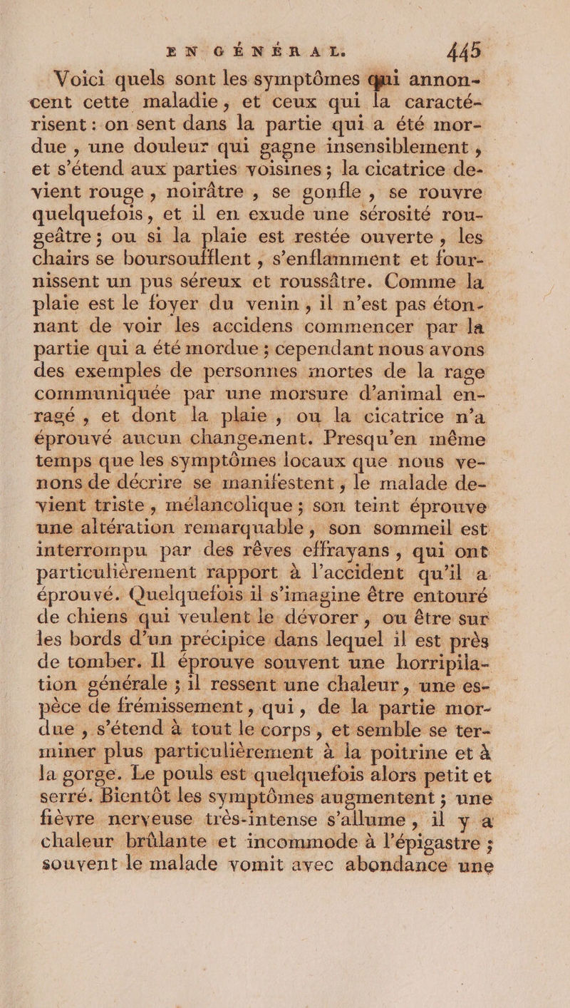 Voici quels sont les symptômes ki annon- cent cette maladie, et ceux qui la caracté- risent : on sent dans la partie qui a été mor- due , une douleur qui gagne insensiblement , et s'étend aux parties voisines ; la cicatrice de- vient rouge, noirâtre , se gonfle , se rouvre quelquefois, et il en exude une sérosité rou- seûtre ; ou si la plaie est restée ouverte, les chaïrs se boursoufflent , s’enflamment et four- nissent un pus séreux et roussâtre. Comme la plaie est le foyer du venin, il n’est pas éton- nant de voir les accidens commencer par la partie qui a été mordue ; cependant nous avons des exemples de personnes mortes de la rage communiquée par une morsure d'animal en- ragé , et dont la plaie, ou la cicatrice n’a éprouvé aucun changement. Presqu’en même temps que les symptômes locaux que nous ve- nons de décrire se manifestent , le malade de- vient triste , mélancolique ; son teint éprouve une altération remarquable, son sommeil est interrompu par des rêves effrayans , qui ont particulièrement rapport à l’accident qu'il à éprouvé. Quelquefois il s’imagine être entouré de chiens qui veulent le dévorer , ou être sur les bords d’un précipice dans lequel il est près de tomber. Il éprouve souvent une horripila- tion générale ; il ressent une chaleur, une es- pèce de frémissement , qui, de la partie mor- due ;, s'étend à tout le corps, et semble se ter- miner plus particulièrement à la poitrine et à Ja gorge. Le pouls est quelquefois alors petit et serré. Bientôt les symptômes augmentent ; une fièvre nerveuse très-intense s'allume , il y a chaleur brûlante et incommode à l’épigastre ; souvent le malade vomit avec abondance une
