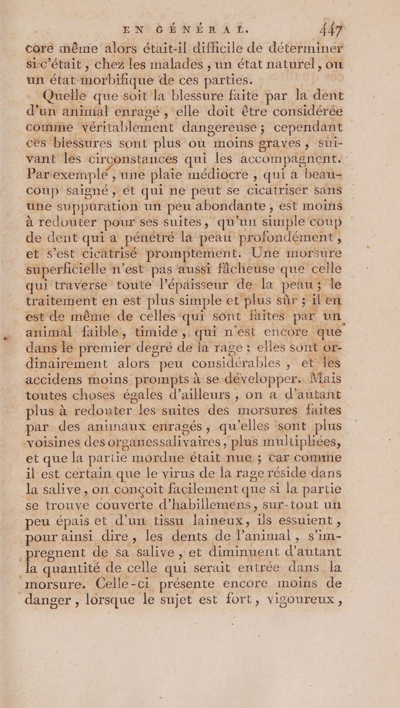 core même alors était-il difhcile de déterminer si:c’était , chez les malades , un état naturel, ou un état morbifique de ces parties. - Quelle que soit la blessure faite par la dent d’un animal enrasé , elle doit être considérée comme véritablement dangereuse; cependant. ces blessures sont plus ou moins graves, sui- vant les circonstances qui les accompagnent. Par exemple , une plaie médiocre , qui a beau- coup saigné , ét qui ne peut se cicatriser sans une suppuration un peu abondante , est moins à retlouter pour ses suites, qu’un Simple coup de dent qui a pénétré la peau profondément, et s’est cicatrisé promptement. Une morsure superficielle n’est pas aussi fâcheuse que celle qui traverse toute l'épaisseur de la peau; Île traitement en est plus simple et plus sûr ; il en est de même de celles qui sont faïtes par un animal faible, timide, qui n’est encore qué dans le premier degré de la rage ; elles sont or- dinairement alors peu considérables , et les _accidens moins prompts à se développer. Mais toutes choses égales d’ailleurs , on a d’autant plus à redouter les suites des morsures faites par des animaux enragés, qu’elles sont plus voisines des organessalivaires, plus multiphées, et que la partie mordue était nue ; car comme il est certain que le virus de la rage réside dans la salive, on conçoit facilement que si la partie se trouve couverte d’habillemens, sur-tout un peu épais et d’un tissu laineux, ils essuient , pour ainsi dire, les dents de l’animai, s’im- presnent de sa salive ; et diminuent d'autant la quantité de celle qui serait entrée dans la _morsure. Celle-ci présente encore moins de danger , lorsque le sujet est fort, vigoureux,