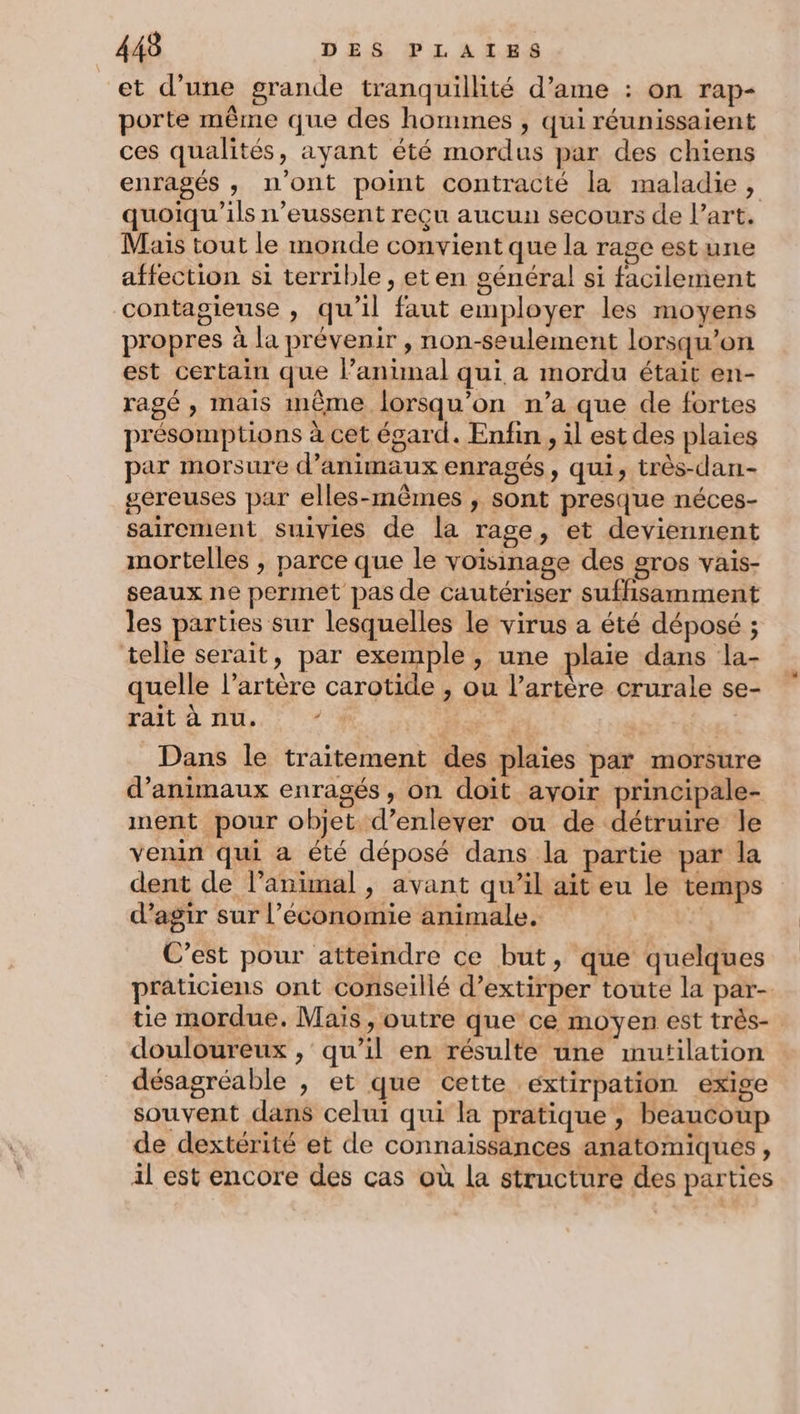 et d’une grande tranquillité d’ame : on rap- porte même que des hommes , qui réunissaient ces qualités, ayant été mordus par des chiens enragés , n'ont point contracté la maladie, quoiqu'ils n’eussent reçu aucun secours de l’art. Mais tout le monde convient que la rage est une affection si terrible , eten général si facilement contagieuse , qu’il faut employer les moyens propres à la prévenir , non-seulement lorsqu'on est certain que lanunal qui a mordu était en- ragé , mais inême lorsqu'on n’a que de fortes présomptions à cet égard. Enfin , il est des plaies par morsure d’animaux enragés, qui, très-dan- gereuses par elles-mêmes , sont presque néces- sairement suivies de la rage, et deviennent mortelles , parce que le voisinage des #ros vais- seaux ne permet pas de cautériser suffisamment les parties sur lesquelles le virus a été déposé ; telle serait, par exemple, une plaie dans la- quelle l’artère carotide , ou l'artère crurale se- rait à nu. / | | Dans le traitement des plaies par morsure d’animaux enragés , on doit avoir principale- nent pour objet d'enlever ou de détruire le venin qui a été déposé dans la partie par la dent de l’animal , avant qu’il ait eu le temps d'agir sur l’économie animale. C’est pour atteindre ce but, que quelques praticiens ont conseillé d’extirper toute la par- te mordue. Mais, outre que ce moyen est très- douloureux , qu’il en résulte une mutilation désagréable , et que cette extirpation exige souvent dans celui qui la pratique , beaucoup de dextérité et de connaissances anatomiques, il est encore des cas où la structure des parties
