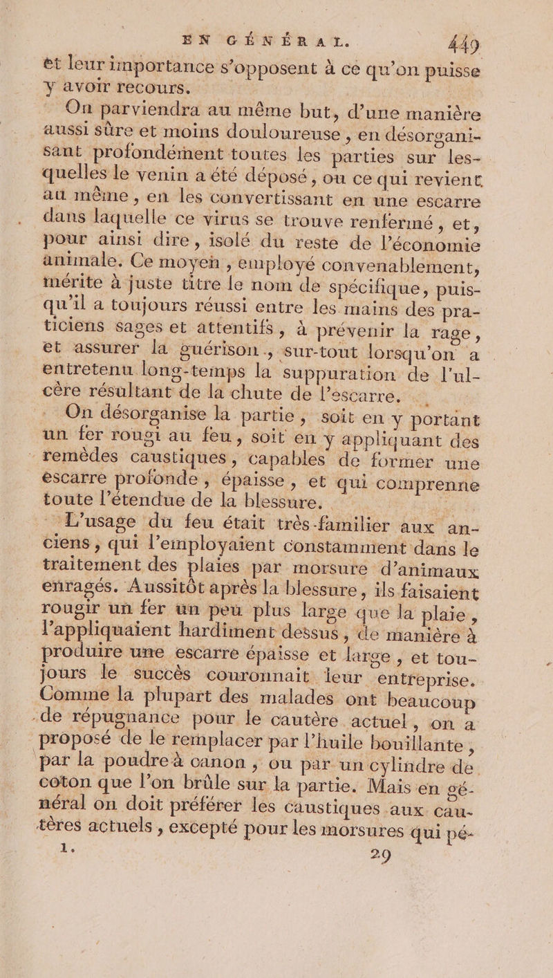 ét leur importance s'opposent à ce qu’on puisse Y avoir recours. | On parviendra au même but, d’une manière aussi sûre et moins douloureuse , en désorgani- sant profondérnent toutes les parties sur les-. quelles le venin a été déposé , où ce qui revient a même , en les convertissant en une escarre dans laquelle ce virus se trouve renfermné , et, pour ainsi dire, isolé du reste de l’économie animale. Ce moyen , employé convenablement, mérite à juste titre le nom de spécifique, puis- qu'il a toujours réussi entre les mains des pra- ticiens sages et attentifs, à prévenir la rage, et assurer la guérison, sur-tout lorsqu'on a entretenu long-temps la suppuration de l’ul- cère résultant de la chute de l’sscarre. : On désorganise la partie, soit en Y portant un fer rousi au feu, soit en y appliquant des remèdes caustiques , capables de former une éscarre profonde , épaisse, et qui comprenne toute l’étendue de la blessure. . _ L'usage du feu était très familier aux an- ciens ; qui l’employaient constamment dans le traitement des plaies par morsure d’animaux enragés. Aussitôt après la blessure, ils faisaient rougir un fer un peu plus large que la plaie, l’appliquaient hardiment dessus, de manière à produire une escarre épaisse et large , et tou- jours le succès couronnait ieur entreprise. Comme la plupart des malades ont beaucoup -de répugnance pour le cautère actuel, on a proposé de le remplacer par l’huile bouillante ÿ par la poudre à canon , où par un cylindre de coton que l’on brûle sur la partie. Mais en gé- néral on doit préférer les Caustiques aux. cau- tères actuels , excepté pour les morsures qui pé- 1’. 29