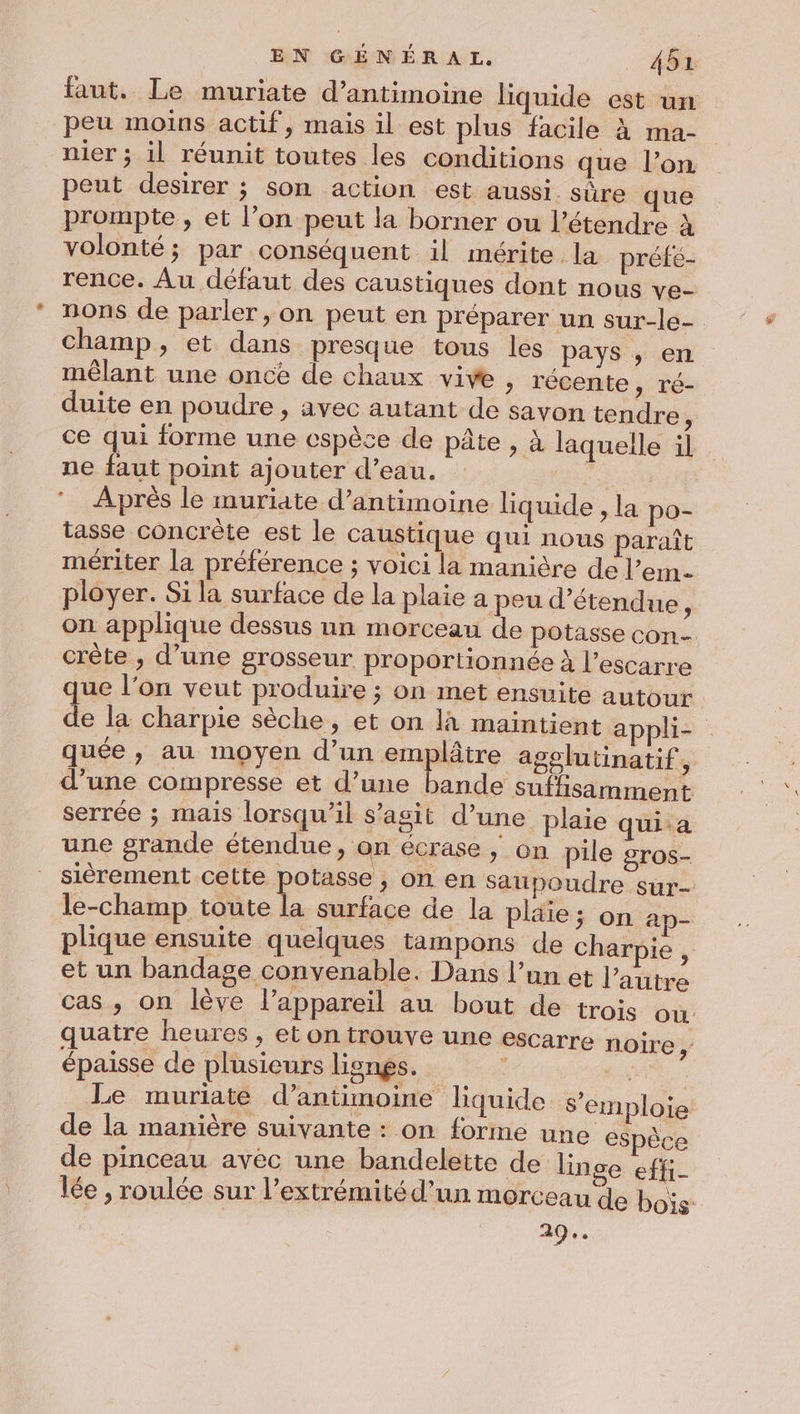 faut. Le muriate d’antimoine liquide est un peu moins actif, mais il est plus facile à ma- nier ; il réunit toutes les conditions que l’on peut desirer ; son action est aussi. sûre que prompte , et l’on peut la borner ou l’étendre à volonté; par conséquent il mérite la prété- rence. Au défaut des caustiques dont nous ve- nons de parler, on peut en préparer un sur-le- champ, et dans presque tous les pays , en mêlant une once de chaux vive , récente » Té- duite en poudre , avec autant de savon tendre , ce qui forme une espèce de pâte , à laquelle il ne faut point ajouter d’eau. | Après le muriate d’antimoine liquide , la po- tasse concrète est le caustique qui nous paraît mériter la préférence ; voici la manière de l’em- ployer. Si la surface de la plaie a peu d’étendue ; on applique dessus un morceau de potasse con crête , d’une grosseur proportionnée à l’escarre que l’on veut produire ; on met ensuite autour de la charpie sèche, et on là maintient appli- quée , au moyen d’un emplâtre agolutinatif, d’une compresse et d’une bande suffisamment serrée ; mais lorsqu'il s’agit d’une plaie qui.a une grande étendue, on écrase ; on pile gros- sièrement cette pre &gt; On en Saupoudre sur- le-champ toute la surface de la plaie ; on ap- plique ensuite quelques tampons de charpie, et un bandage convenable. Dans l’un et l’autre cas, on lève l'appareil au bout de trois où quatre heures , et on {Touve une escarre noire , épaisse de plusieurs ligngs. | tu Le muriate d’antimoine liquide s'emploie de la manière suivante : on forme une espèce de pinceau avéc une bandelette de linge effi- lée , roulée sur l'extrémité d’un morceau de bois 294.