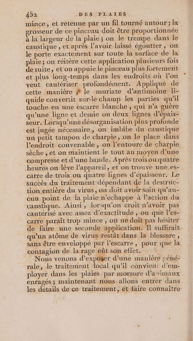 mince , et retenue par un fil tourné autour ; la rosseur de ce pinceau doit être proportionnée : à la largeur de la plaie ; on le trempe dans le caustique , et après l'avoir laissé égoutter, on le porte exactement sur toute la surface de la plaie; on réitère cette application plusieurs fois de suite, et on appuie le pinceau plus fortement et plus long-temps dans les endroits où l’on veut cautériser profondément. Appliqué de cette manière # le muriate d’antimoine li- quide convertit sur-lechamp les parties qu’il touche en une escarre blanche ; qui n’a guère qu'une ligne et demie ou deux lignes d’épais- seur. Lorsqu'une désorganisation plus profonde est jugée nécessaire, on imbibe du caustique un petit tampon de charpie, .on le place dans l'endroit convenable , on l'entoure de charpie sèche , et on maintient le tout au moyen d’une compresse et d’une bande. Après trois ou quatre heures on lève l'appareil, et on trouve une.es- carre de trois ou quatre lignes d'épaisseur. Le succès du traitement dépendant de la destruc- tion entière du virus, on doit avoir Soin qu’au- cun point de la plaie n'échappe à Paction du caustique. Ainsi, lorsqu'on croit n'avoir pas _cautérisé avec assez d’exactitude , ou que les- carre paraît trop mince , on ne doit pas hésiter de faire une seconde application: Il suflrait qu’un atôme de virus restât dans la blessure , sans être enveloppé par l’escarre, pour que la contagion de la rage eût son effet. Nous venons d’expoger d’une manière £éné- rale, Le traitement local qu’il convient d'em- ployer dans les plaies. par morsure d’arimaux enragés ; maintenant nous allons entrer dans les détails de ce traitement, et taire connaître