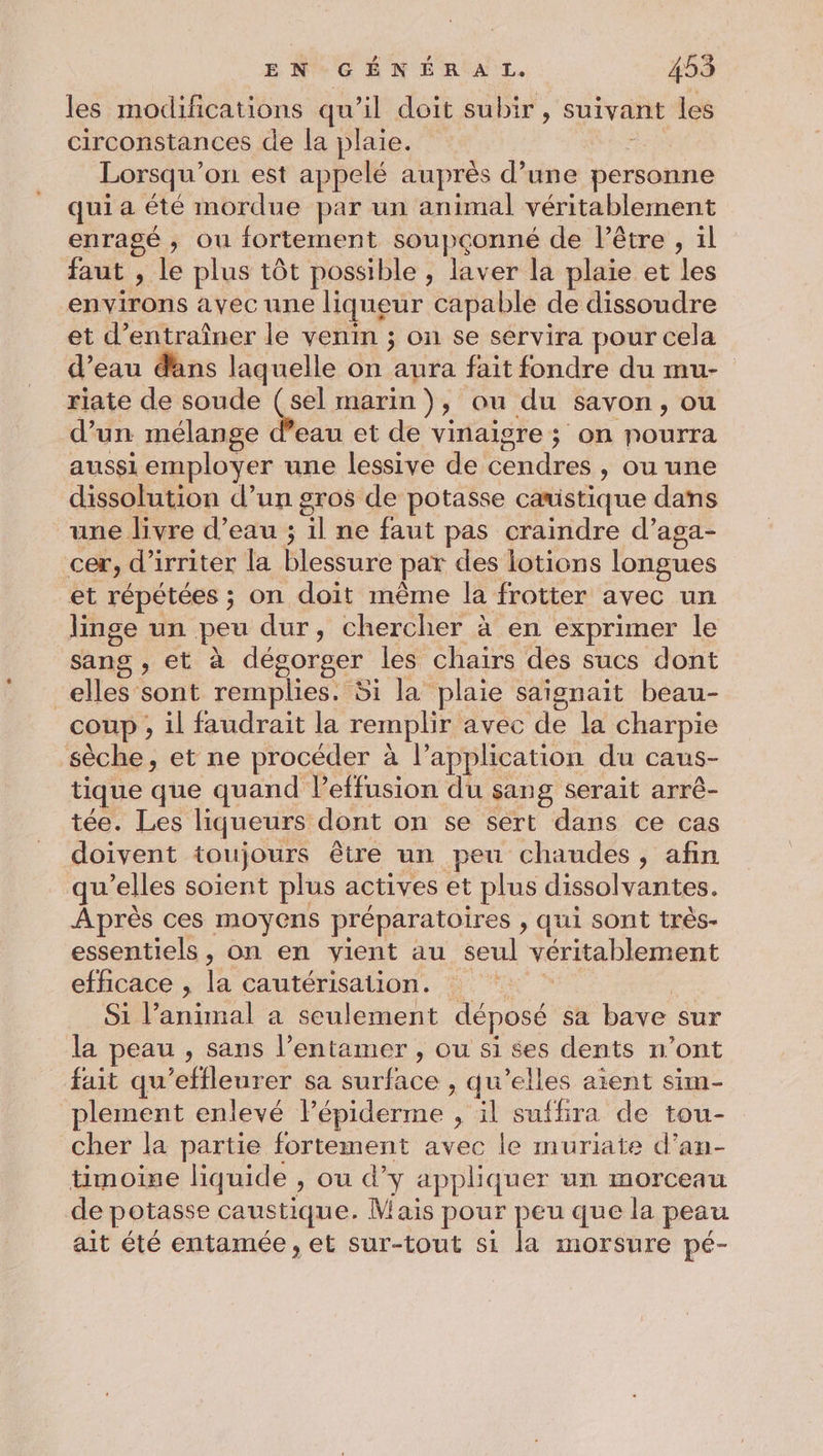 les modifications qu’il doit subir, suivant les circonstances de la plaie. Lorsqu'on est appelé auprès d’une personne qui a été mordue par un animal véritablement enragé , ou fortement soupçonné de l'être , il faut , le plus tôt possible , laver la plaie et les environs avec une liqueur capable de dissoudre et d'entraîner le venin ; on se servira pour cela d’eau dans laquelle on aura fait fondre du mu- riate de soude Se marin), Ou du savon, ou d’un mélange d’eau et de vinaigre ; on nourra aussi employer une lessive de cendres , ou une dissolution d’un gros de potasse camistique dans une livre d’eau ; il ne faut pas craindre d’aga- cer, d’irriter la blessure par des lotions longues et répétées ; on doit même la frotter avec un linge un peu dur, chercher à en exprimer le sang , et à dégorger les chaïrs des sucs dont elles sont remplies. Si la plaie saïgnait beau- coup , il faudrait la remplir avec de la charpie sèche, et ne procéder à l’application du caus- tique que quand Peffusion du sang serait arré- tée. Les liqueurs dont on se sert dans ce cas doivent toujours être un peu chaudes, afin qu’elles soient plus actives et plus dissolvantes. Après ces moyens préparatoires , qui sont très- essentiels, on en vient au seul véritablement efficace , la cautérisaiion. | Si l’animal a seulement déposé sa bave sur la peau , sans l’entamer , ou si ses dents n’ont fait qu'effleurer sa surface , qu’elles aient sim- plement enlevé lépiderme , il suffira de tou- cher la partie fortement avec le muriate d’an- timoise liquide , ou d’y appliquer un morceau de potasse caustique. Mais pour peu que la peau ait été entamée , et sur-tout si la morsure pé-