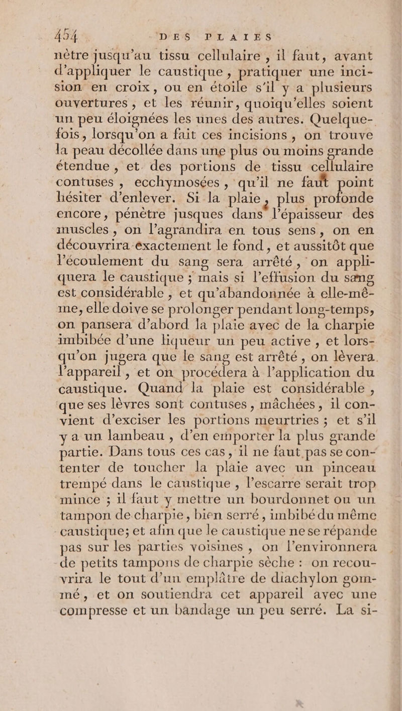 nôtre jusqu'au tissu cellulaire , il faut, avant d'appliquer le caustique , pratiquer une inci- sion en Croix, OU en ati s’il y a plusieurs ouvertures , et les réunir, quoïqu’elles soient un peu éloignées les unes des autres. Quelque- fois, lorsqu'on a fait ces incisions , on trouve la peau décollée dans une plus ou moins grande étendue , et. des portions de tissu cellulaire contuses , ecchymosées , qu’il ne faut point hésiter d'enlever. Si la plaie, plus profonde encore, pénétre jusques dans l'épaisseur des muscles , on l’agrandira en tous sens, on en découvrira exactement le fond , et aussitôt que l'écoulement du sang sera arrêté, on appli- quera le caustique ÿ mais si l’effusion du sang est considérable , et qu'abandonnée à elle-mê- me, elle doive se prolonger pendant long-temps, on pansera d’abord la plaie avec de la charpie imbibée d’une liqueur un peu active , et lors- qu'on jugera que le sang est arrêté , on lèvera. l'appareil, et on procédera à l'application du caustique. Quand la plaie est considérable , que ses lèvres sont contuses , mâchées, il con- vient d’exciser les portions meurtries ; et s’il y a un lambeau , d’en emporter la plus grande partie. Dans tous ces cas, il ne faut pas se con- tenter de toucher la plaie avec un pinceau trempé dans le caustique , l’escarre serait trop mince ; il faut y mettre un bourdonnet ou un tampon de charpie, bien serré , imbibé du même caustique; et afin que le caustique ne se répande pas sur les parties voisines , on l’environnera de petits tampons de charpie sèche : on recou- vrira le tout d’un emplâtre de diachylon gom- mé, et on soutiendra cet appareil avec une compresse et un bandage un peu serré. La si-