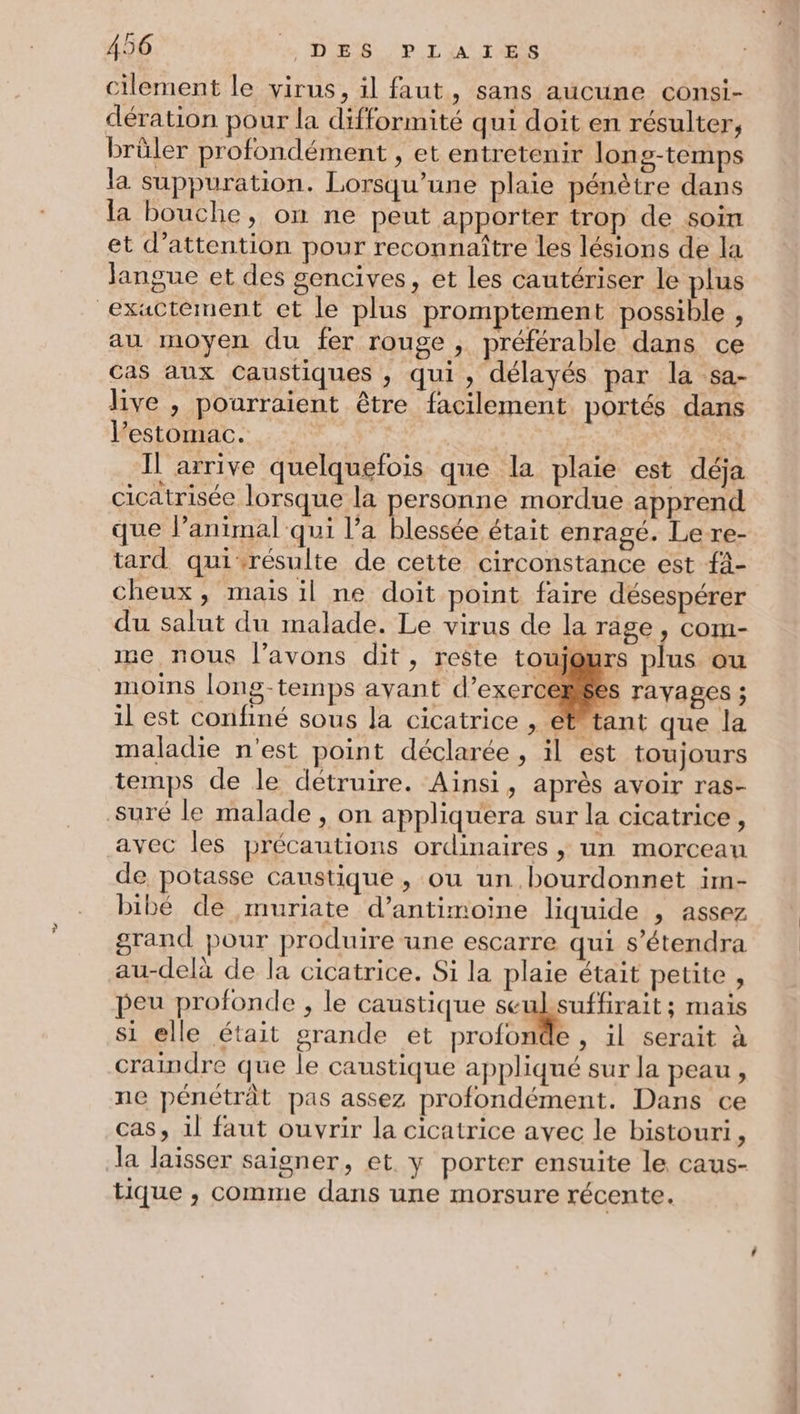 cilement le virus, il faut, sans aucune consi- dération pour la difformité qui doit en résulter, brûler profondément , et entretenir long-temps la suppuration. Lorsqu'une plaie pénètre dans la bouche, on ne peut apporter trop de soin et d'attention pour reconnaître les lésions de la Jangue et des gencives, et les cautériser le plus exactement et le plus promptement possible , au moyen du fer rouge , préférable dans ce Cas aux Caustiques , qui, délayés par la sa- live , pourraient être facilement portés dans l'estomac. | Il arrive quelquefois que la plaie est déja cicatrisée lorsque la personne mordue apprend que lanimal qui l’a blessée était enragé. Le re- tard qui:résulte de cette circonstance est {- cheux, mais il ne doit point faire désespérer du salut du malade. Le virus de la rage, com- me nous l'avons dit, reste toujours plus ou moins long-temps avant d’exerceñées ravages ; il est confiné sous la cicatrice , étFtant que la maladie n'est point déclarée , il est toujours temps de le détruire. Ainsi, après avoir ras- suré le malade , on appliquera sur la cicatrice, avec les précautions ordinaires , un morceau de potasse caustique, ou un bourdonnet im- bibé de muriate d’antimoine liquide , assez grand pour produire une escarre qui s’étendra au-delà de la cicatrice. Si la plaie était petite , peu profonde , le caustique Fi ar mais si elle était grande et profonde , il serait à craindre que le caustique appliqué sur la peau , ne pénétrât pas assez profondément. Dans ce cas, il faut ouvrir la cicatrice avec le bistouri, da laisser saigner, et y porter ensuite le caus- tique , comme dans une morsure récente.