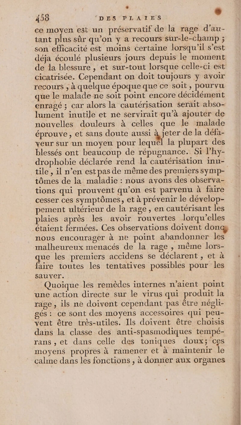 + 458 ‘DES PLATES ° ce moyen est un préservatif de la rage d’au- tant plus sûr qu’on y a recours sur-le-champ ; son efficacité est moins certaine lorsqu'il s’est déja écoulé plusieurs jours depuis le moment de la blessure , et sur-tout lorsque celle-ci est cicatrisée. Cependant on doit toujours ÿ avoir recours , à quelque époque que ce soit, pourvu que le malade ne soit point encore décidément enragé ; car alors la cautérisation serait abso- lument inutile et ne servirait qu’à ajouter de nouvelles douleurs à celles que le malade éprouve, et sans doute aussi We de la défa- veur sur un moyen pour lequel la plupart des blessés ont beaucoup de répugnance. Si lhy- tile , il n’en est pas de même des premiers symp- tômes de la de : nous avons des observa- tions qui prouvent qu'on est parvenu à faire cesser ces symptômes, et à prévenir le dévelop- pement ultérieur de la rage, en cautérisant les plaies après les avoir rouvertes lorqu’elles nous encourager à ne point abandonner les malheureux menacés de la rage , même lors- que les premiers accidens se déclarent , et à faire toutes les tentatives possibles pour les sauver. | Quoique les remèdes internes n’aient point une action directe sur le virus qui produit la rage , ils ne doivent cependant pas être négli- gés: ce sont des moyens accessoires qui peu- vent être très-utiles. Ils doivent être choisis dans la classe des anti-spasmodiques tempé- rans , et dans celle des toniques doux; ces moyens propres à ramener et à maintenir le calme dans les fonctions , à donner aux organes éd =