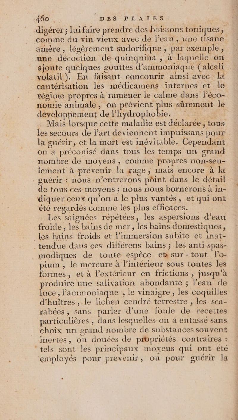 digérer ; lui faire prendre des boissons toniques, comme du vin vieux avec de l’eau , une tisane amère , légèrement sudorifique , par exemple, une décoction de quinquina , à laquelle on ajoute quelques gouttes d’ammoniaque (alcali volatil). En faisant concourir aïnsi avec la cautérisation les médicamens internes et le régime propres à ramener le calme dans léco- nomie animale, on prévient plus sûrement le développement de l’hydrophobie. . Mais lorsque cette maladie est déclarée , tous les secours de l’art deviennent impuissans pour la guérir, et la mort est inévitable. Cependant on a préconisé dans tous les temps un grand nombre de moyens , comme propres non-seu- lement à prévenir la rage, mais encore à la uérir : nous n’entrerons pôint dans le détail e tous ces moyens ; nous nous bornerons à in- diquer ceux qu'on a le plus vantés, et qui ont été regardés comme les plus efficaces. Les saignées répétées, les aspersions d’eau froide , les bains de mer , les bains domestiques, les hains froids et l’immersion subite et inat- tendue dans ces différens bains ; les anti-spas- modiques de toute espèce et sur-tout lo- pium, le mercure à l’intérieur sous toutes les formes, et à l'extérieur en frictions , jusqu’à produire une salivation abondante ; Peau de luce , l’'ammoniaque , le vinaigre , les coquilles d’huîtres , le lichen cendré terrestre , les sca- rabées , sans parler d’une foule de recettes particulières , dans lesquelles on a entassé sans choix un grand nombre de substances souvent inertes, ou douces de propriétés contraires : ‘tels sont les principaux moyens qui ont été employés pour prévenir, ou pour guérir la