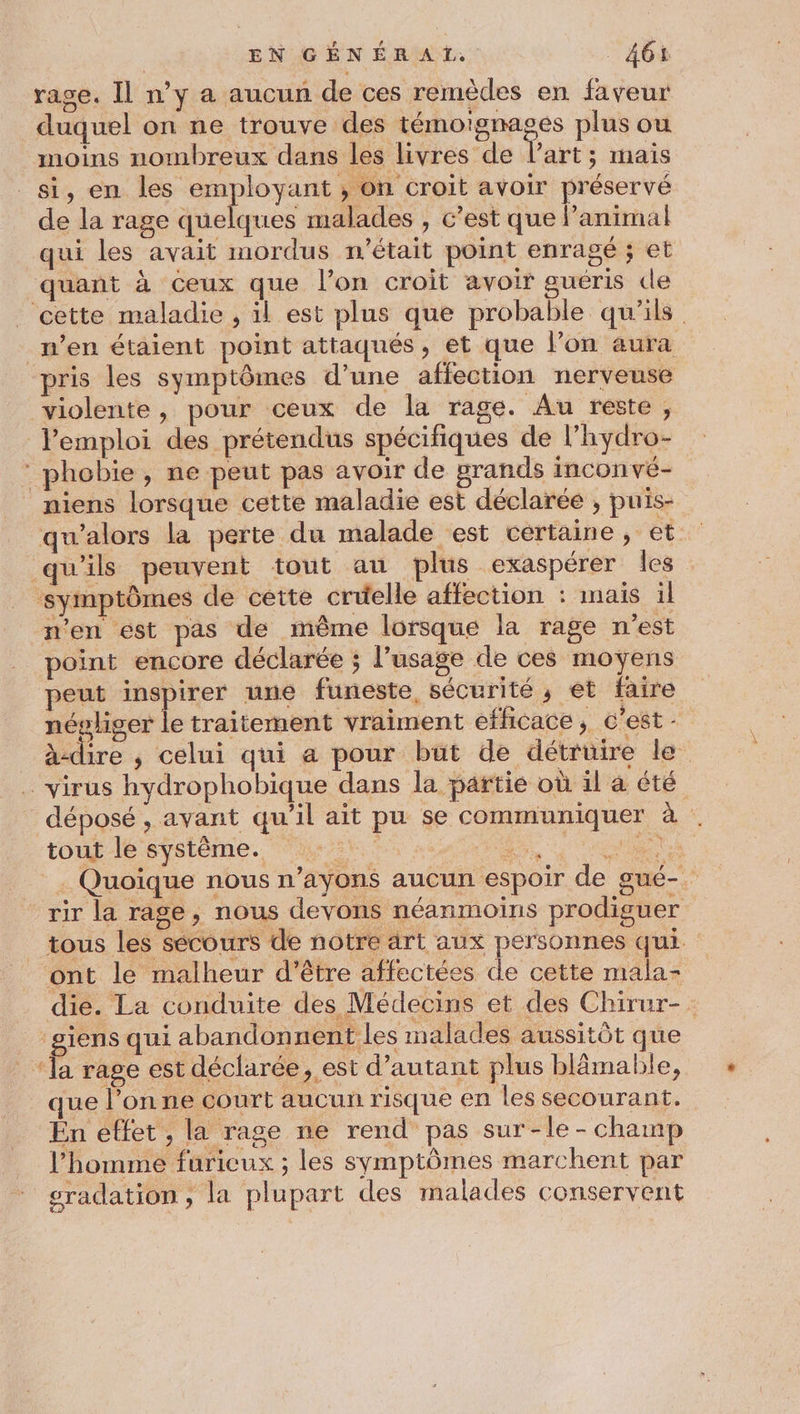 rase. Il n’y a aucun de ces remèdes en faveur duquel on ne trouve des témoïgnages plus ou moins nombreux dans les livres de l’art; maïs si, en les employant ; on croit avoir préservé de la rage quelques malades , c’est que lanimal qui les avait mordus n’était point enragé ; et quant à ceux que l’on croit avoir guéris de _ cette maladie , il est plus que probable qu'ils _wen étaient point attaqués, et que l’on aura pris les symptômes d’une affection nerveuse violente, pour ceux de la rage. Au reste, l'emploi des prétendus spécifiques de l’hydro- ‘ phobie, ne peut pas avoir de grands inconvé- niens lorsque cette maladie est déclarée , puis- qu'alors la perte du malade est certaine, et qu'ils peuvent tout an plus exaspérer les ‘symptômes de cette cruelle affection : mais il n'en est pas de même lorsque la rage n'est point encore déclarée ; l’usage de ces moyens peut inspirer une funeste, sécurité , et faire négliger le traitement vraiment efficace ; c'est - à-dire ; celui qui a pour but de détruire le virus hydrophobique dans la partie où 1l à été déposé , avant qu'il ait pu se communiquer à tout le système. HAS Le, A 5 . Quoique nous n’ayons aucun espoir de gué-. rir la rage, nous devons néanmoins prodiguer _ tous les secours de notre àrt aux personnes qui. ont le malheur d’être affectées de cette mala- die. La conduite des Médecins et des Chirur-. siens qui abandonnent les malades aussitôt que ‘la rage est déclarée, est d'autant plus blâmable, que l’on ne court aucun risque en les secourant. En effet, la rage ne rend pas sur-le- champ l’homme furicux ; les symptômes marchent par sradation , la plupart des malades conservent
