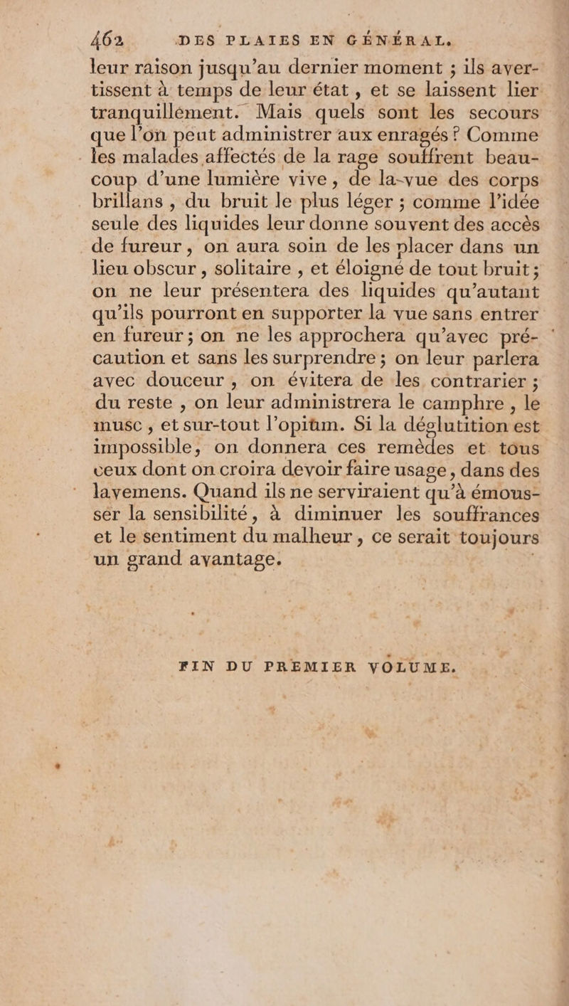 leur raison jusqu’au dernier moment ; ils aver- tissent à temps de leur état, et se laissent lier tranquillément. Mais quels sont les secours que l’on peut administrer aux enragés ? Comme les malades affectés de la rage souffrent beau- coup d’une lumière vive, de la-vue des corps brillans , du bruit le plus léser ; comme l’idée seule des liquides leur donne souvent des accès _de fureur, on aura soin de les nlacer dans un lieu obscur , solitaire , et éloigné de tout bruit; on ne leur présentera des liquides qu’autant qu’ils pourront en supporter la vue sans entrer en fureur ; on ne les approchera qu'avec pré- : caution et sans les surprendre ; on leur parlera avec douceur , on évitera de les contrarier ; du reste , on leur administrera le camphre , le musc , et sur-tout l’opiüm. Si la déolutition est impossible, on donnera ces remèdes et tous veux dont on croira devoir faire usage, dans des lavemens. Quand ils ne serviraient qu’à émous- ser la sensibilité, à diminuer les souffrances et le sentiment du malheur , ce serait toujours un grand avantage. (es FIN DU PREMIER VOLUME.