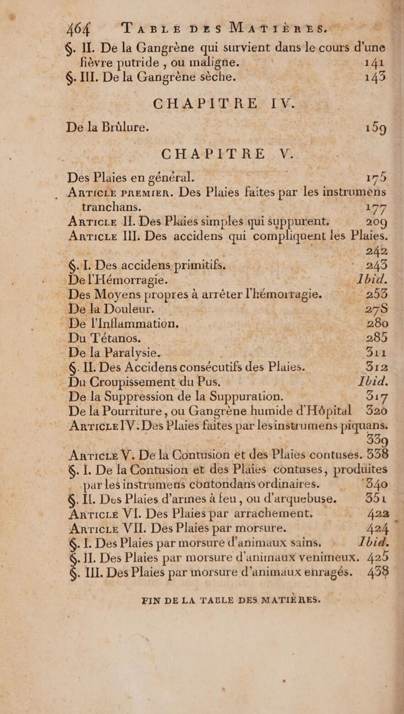 fièvre putride , ou maligne. 141 6. III. De la Gangrène sèche. D 143 CHAPITRE IV. De la Brülure. 159 CHAPITRE V. Des Plaies en général. | 17h . ARTICLE PREMIER. Des Plaies faites par les instrumens tranchans. | 177 ArrTicce Il. Des Plaes simples qui suppurent. 209 AnTicee II]. Des accidens qui compliquent es Plaies. as PUR 242 6. I. Des accidens primitifs, ‘243 Del'Hémorragie. | Ibid. Des Moyens propres à arrêter l'hémorragie. 253 De la Douleur. 27S De l’Inflammation. 280 Du Tétanos. 285 : De la Paralysie. | 311 6. Il. Des Accidens consécutifs des Plaies. &gt; D12 Du Croupissement du Pus. Ibid. De la Suppression de la Suppuration. 31 De la Pourriture , ou Gangrène humide d'Hôpital 320 Anricre IV. Des Plaies faites par lesinstrumens piquans. % 33 Anricce V. De la Contusion et des Plaies contuses. 558 6. I. De la Contusion et des Plaies contuses, produites . par Les instrumens contondans ordinaires. ‘840 6. IL. Des Plaies d'armes à feu, ou d'arquebuse. 354 AnrTicLe VI. Des Plaies par arrachement. 422 Arricce VII. Des Plaies par morsure. 424 . I. Des Plaies par morsure d'animaux sains, Ibid. &amp;. II. Des Plaies par morsure d'animaux venimeux. 425 . IL. Des Plaies par morsure d’animaux enragés. 438 FIN DE LA TABLE DES MATIÈRES.