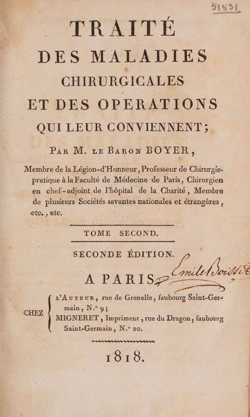 DES MALADIES CHIRURGICALES ET DES OPERATIONS | QUI LEUR CONVIENNENT; . Par M. ze Baron BOYER, Membre de la Légion-d'Honneur, Professeur de Chirurgie- pratique à la Faculté de Médecine -de Paris, Chirurgien en chef-adjoint de l’hôpital de la Charité, Membre de plusieurs Sociétés savantes nationales et étrangères , etc. , eic. TOME SECOND. SECONDE ÉDITIO A PARISZ les z'Aureur, rue de Grenelle, faubourg Saint-Ger-+ ER main, N.°9; Nc MIGNERET , Imprimeur , rue du Dragon, faubourg Saint-Germain, N.° 20. BRL È RRQ U VAR RAR RSS TOLO,