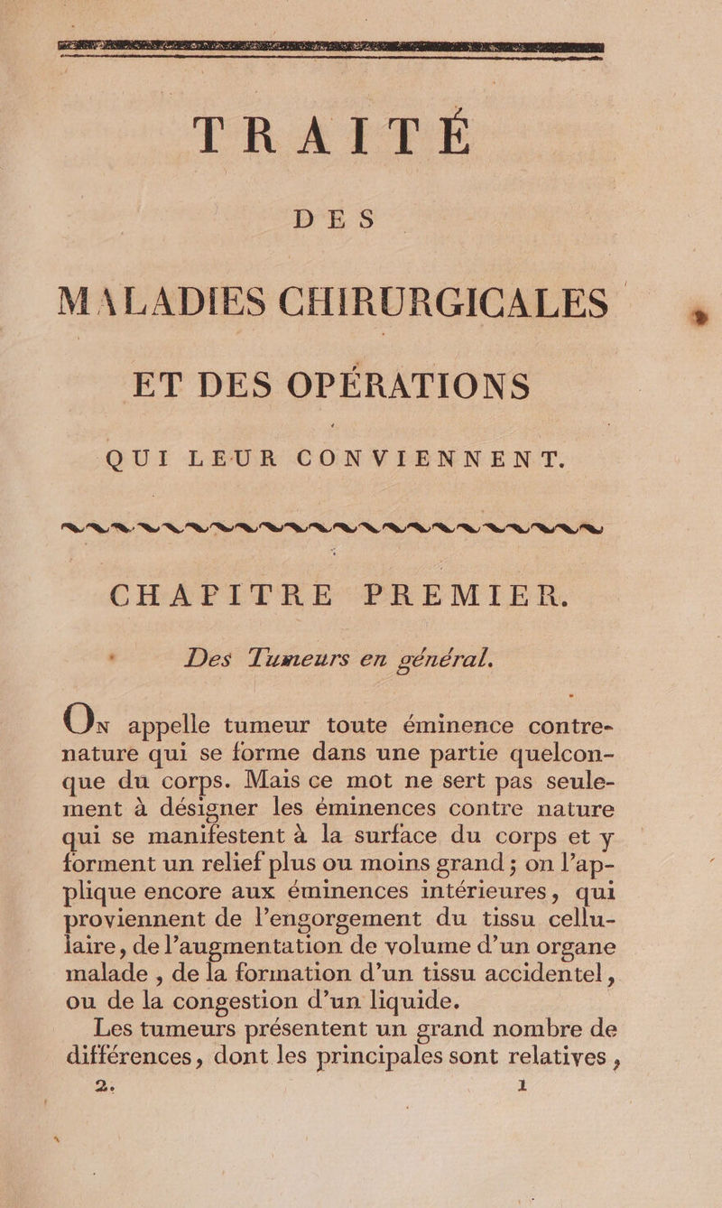 MALADIES CHIRURGICALES ET DES OPÉRATIONS QUI LEUR FR po a CHAPITRE PREMIER. . Des Tumeurs en général. Où appelle tumeur toute éminence contre- nature qui se forme dans une partie quelcon- que du corps. Maïs ce mot ne sert pas seule- ment à désigner les éminences contre nature qui se manifestent à la surface du corps et y forment un relief plus ou moins grand ; on l’ap- plique encore aux éminences intérieures, qui proviennent de l’engorgement du tissu cellu- laire, de l'augmentation de volume d’un organe malade , de la formation d’un tissu accidentel, ou de la congestion d’un liquide. | Les tumeurs présentent un grand nombre de différences, dont les principales sont relatives ,