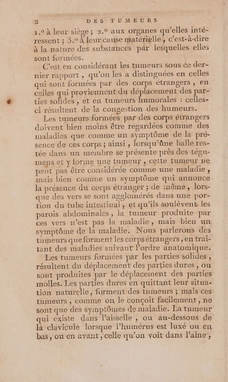 _1.0 à leur siège; 2.° aux organes qu’elles inté- ressent ; 3.0 à leur cause matérielle, c’est-à-dire à la nature des substances par lesquelles elles sont formées. C’est en considérant les tumeurs sous ce der- nier rapport, qu'on les a distinguées en celles qui sont formées par des corps étrangers , ex celles qui proviennent du déplacement des par- ties solides , et en tumeurs humorales : celles- ci résultent de la congestion des humeurs. Les tumeurs formées par des corps étrangers doivent bien moins être regardées comme des maladies que comme un symptôme de la pré- sence de ces corps ; ainsi , lorsqu’üne balle res- tée dans un membre se présente près des tégu- mens et y forme une tumeur , cette tumeur ne peut pas être considérée comme une maladie , mais bien comme un symptôme qui annonce la présence du corps étranger ; de inême, lors- que des vers se sont agglomérés dans une por- tion du tube intestinal, et qu'ils soulèvent les parois abdominales, la tumeur produite par ces vers n’est pas la maladie, mais bien un symptôme de la maladie. Nous parlerons des tumeurs que forment les corpsétrangers ,en trai- tant des maladies suivant l’ordre anatomique. Les tumeurs formées par les parties solides, résultent du déplacement des parties dures, ou sont produites par le déplacement des parties molles. Les parties dures en quittant leur situa- tion naturelle, forment des tumeurs ; mais ces tumeurs , comme on le conçoit facilement , ne sont que des symptômes de maladie. La tumeur qui existe dans Paisselle , ou au-dessous de là clavicule lorsque l'humérus est luxé ou en bas , ou en avant , celle qu’on voit dans laine’,
