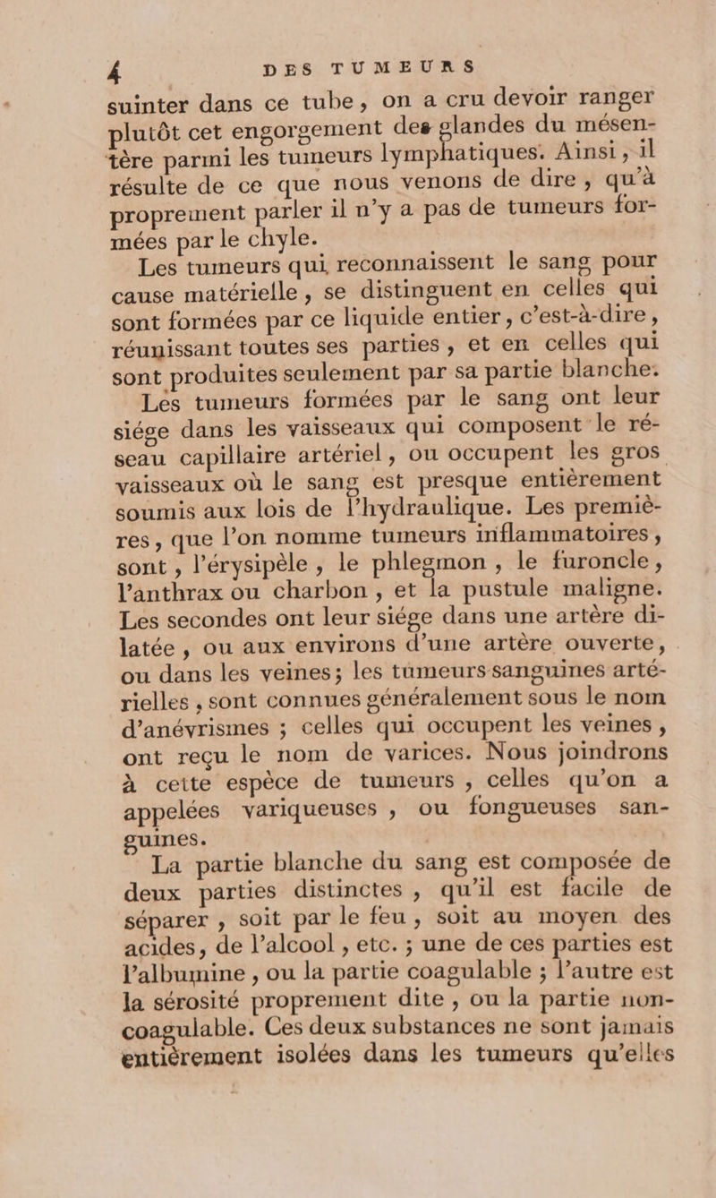 suinter dans ce tube, on a cru devoir ranger plutôt cet engorgement des glandes du mésen- tère parmi les tumeurs lymphatiques. Ainsi , il résulte de ce que nous venons de dire, qu’à proprement parler il n’y à pas de tumeurs for- mées par le chyle. Les tumeurs qui reconnaissent le sang pour cause matérielle , se distinguent en celles qui sont formées par ce liquide entier, c’est-à-dire, réunissant toutes ses parties , et en celles qui sont produites seulement par sa partie blanche. Les tumeurs formées par le sang ont leur siése dans les vaisseaux qui composent le ré- seau capillaire artériel, ou occupent les gros vaisseaux où le sang est presque entièrement soumis aux lois de l’hydraulique. Les premié- res, que l’on nomme tumeurs inflammatoires, sont , l’érysipèle , le phlegmon , le furoncle, l’anthrax ou charbon , et la pustule maligne. Les secondes ont leur siége dans une artère di- latée, ou aux environs d’une artère ouverte, ou dans les veines; les tumeurs sanguines arté- rielles , sont connues généralement sous le nom d’anévrismes ; celles qui occupent les veines , ont reçu le nom de varices. Nous joindrons À ceite espèce de tumeurs , celles qu’on a appelées variqueuses , ou fongueuses san- guines. La partie blanche du sang est composée de deux parties distinctes , qu’il est facile de séparer ; soit par le feu, soit au moyen des acides, de l’alcool , etc. ; une de ces parties est lalbumine , ou la partie coagulable ; l’autre est la sérosité proprement dite , ou la partie non- coagulable. Ces deux substances ne sont jamais entièrement isolées dans les tumeurs qu’elles