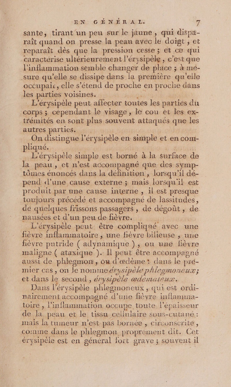 sante , tirant un peu sur le jäune, qui dispa- raît quand on presse la peau avec le doigt ; et reparaît dès que la pression cesse ; ét ce qui caractérise ultérieurement l’éry FR , c'estque l'inflammation semble changer de place ; à mé- -sure qu elle se dissipe dans la première qu'’eile occupair elle s’étend de proche en proche dans des parties voisines. L’érysipèle peut affecter toutes les parties du COTPS ; cependant lé visage , le cou et les ex- trémités en sont plus souvent attaqués que les autres parties. : On dis tingue lér rysipèle en: simple et en com- pliqué.… … L’érysipèle simple est borné à la surface de la peau, et n est accompagné que des symp- tomes énoncés dans la défhion j lorsqu” il dé- pend ‘lune cause externe ; mais lorsqu'il est produit par une cause interne ) il est presque toujours précédé et accompagné de lassitudes, de quelques frissons passagers ; dé dégoût, de nausées et d’un peu de fièvre. L'érysipèle peut être compliqué avec une fièvre inflammatoire , une fièvre bilieuse ; urie fièvre putride ( Lo ) 3 Ou uné fièvre maligne ( ataxique ). Il peut être accompagné aussi de phlesmon , où d’œcdème dans le pré- mier cas, on le nomme érysipèle phleomoneux; et dans le second , é/ irysipèle lo un. Dans l’ér vsipèle phlegmoneux &gt;» qui est ordi- nairement accompagné d’une fièyre inflanuna- toire , ane no occupe. toute. l'épaisseur de dé peau et le tissu nu. sOU5-( on mais la tumeur n’est pas bornée , circonscrite , coinme daus le phlesmon. proprement dit. Cet érysipèle est en n général fort grave ; souvent il